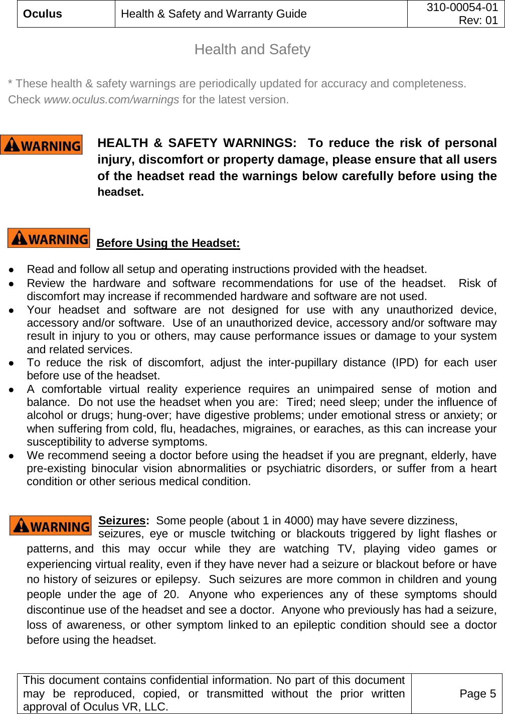  Oculus Health &amp; Safety and Warranty Guide 310-00054-01  Rev: 01   This document contains confidential information. No part of this document may be reproduced, copied, or transmitted without the prior written approval of Oculus VR, LLC. Page 5  Health and Safety  * These health &amp; safety warnings are periodically updated for accuracy and completeness.  Check www.oculus.com/warnings for the latest version.  HEALTH &amp; SAFETY WARNINGS:  To reduce the risk of personal injury, discomfort or property damage, please ensure that all users of the headset read the warnings below carefully before using the headset.  Before Using the Headset: ● Read and follow all setup and operating instructions provided with the headset.   ● Review the hardware and software recommendations for use of the headset.  Risk of discomfort may increase if recommended hardware and software are not used. ● Your headset and software are not designed for use with any unauthorized device, accessory and/or software.  Use of an unauthorized device, accessory and/or software may result in injury to you or others, may cause performance issues or damage to your system and related services. ● To reduce the risk of discomfort, adjust the inter-pupillary distance (IPD) for each user before use of the headset. ● A comfortable virtual reality experience requires an unimpaired sense of motion and balance.  Do not use the headset when you are:  Tired; need sleep; under the influence of alcohol or drugs; hung-over; have digestive problems; under emotional stress or anxiety; or when suffering from cold, flu, headaches, migraines, or earaches, as this can increase your susceptibility to adverse symptoms. ● We recommend seeing a doctor before using the headset if you are pregnant, elderly, have pre-existing binocular vision abnormalities or psychiatric disorders, or suffer from a heart condition or other serious medical condition.  Seizures:  Some people (about 1 in 4000) may have severe dizziness,  seizures, eye or muscle twitching or blackouts triggered by light flashes or patterns, and this may occur while they are watching TV, playing video games or experiencing virtual reality, even if they have never had a seizure or blackout before or have no history of seizures or epilepsy.  Such seizures are more common in children and young people under the age of 20.   Anyone who experiences any of these symptoms should discontinue use of the headset and see a doctor.  Anyone who previously has had a seizure, loss of awareness, or other symptom linked to an epileptic condition should see a doctor before using the headset. 