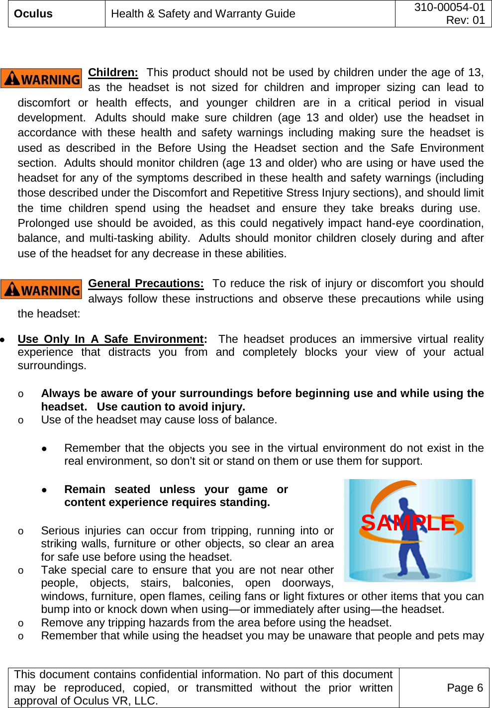  Oculus Health &amp; Safety and Warranty Guide 310-00054-01  Rev: 01   This document contains confidential information. No part of this document may be reproduced, copied, or transmitted without the prior written approval of Oculus VR, LLC. Page 6   Children:  This product should not be used by children under the age of 13, as the headset is not sized for children and improper sizing can lead to discomfort or health effects, and younger children are in a critical period in visual development.   Adults should make sure children (age 13 and older) use the headset in accordance with these health and safety warnings including making sure the headset is used as described in the Before Using the Headset section and the Safe Environment section.  Adults should monitor children (age 13 and older) who are using or have used the headset for any of the symptoms described in these health and safety warnings (including those described under the Discomfort and Repetitive Stress Injury sections), and should limit the time children spend using the headset and ensure they take breaks during use.  Prolonged use should be avoided, as this could negatively impact hand-eye coordination, balance, and multi-tasking ability.   Adults should monitor children closely during and after use of the headset for any decrease in these abilities.  General Precautions:  To reduce the risk of injury or discomfort you should always follow these instructions and observe these precautions while using the headset: ● Use Only In A Safe Environment:  The headset produces an immersive virtual reality experience that distracts you from and completely blocks your view of your actual surroundings.    o Always be aware of your surroundings before beginning use and while using the headset.   Use caution to avoid injury. o Use of the headset may cause loss of balance.    ● Remember that the objects you see in the virtual environment do not exist in the real environment, so don’t sit or stand on them or use them for support.  ● Remain seated unless your game or content experience requires standing.    o Serious injuries can occur from tripping, running into or striking walls, furniture or other objects, so clear an area for safe use before using the headset.   o Take special care to ensure that you are not near other people, objects, stairs, balconies, open doorways, windows, furniture, open flames, ceiling fans or light fixtures or other items that you can bump into or knock down when using—or immediately after using—the headset.  o Remove any tripping hazards from the area before using the headset.  o Remember that while using the headset you may be unaware that people and pets may SAMPLE 