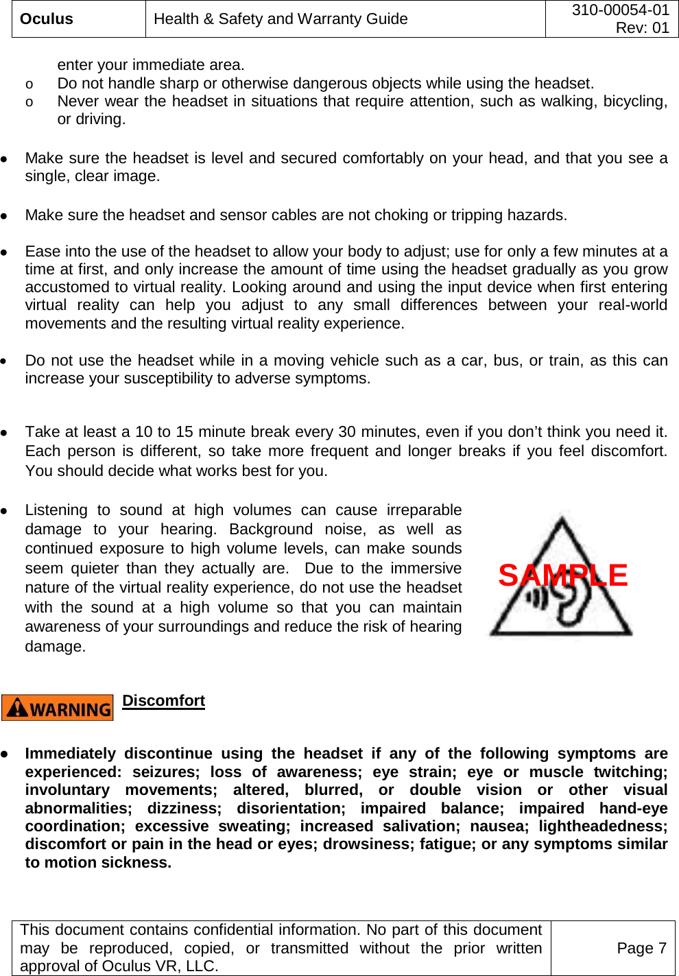  Oculus Health &amp; Safety and Warranty Guide 310-00054-01  Rev: 01   This document contains confidential information. No part of this document may be reproduced, copied, or transmitted without the prior written approval of Oculus VR, LLC. Page 7  enter your immediate area.  o Do not handle sharp or otherwise dangerous objects while using the headset.   o Never wear the headset in situations that require attention, such as walking, bicycling, or driving.  ● Make sure the headset is level and secured comfortably on your head, and that you see a single, clear image.    ● Make sure the headset and sensor cables are not choking or tripping hazards.  ● Ease into the use of the headset to allow your body to adjust; use for only a few minutes at a time at first, and only increase the amount of time using the headset gradually as you grow accustomed to virtual reality. Looking around and using the input device when first entering virtual reality can help you adjust to any small differences between your real-world movements and the resulting virtual reality experience.  • Do not use the headset while in a moving vehicle such as a car, bus, or train, as this can increase your susceptibility to adverse symptoms.  ● Take at least a 10 to 15 minute break every 30 minutes, even if you don’t think you need it. Each person is different, so take more frequent and longer breaks if you feel discomfort.  You should decide what works best for you.  ● Listening to sound at high volumes can cause irreparable damage to your hearing. Background noise, as well as continued exposure to high volume levels, can make sounds seem quieter than they actually are.  Due to the immersive nature of the virtual reality experience, do not use the headset with the sound at a high volume so that you can maintain awareness of your surroundings and reduce the risk of hearing damage.    Discomfort  ● Immediately discontinue using the headset if  any of the following symptoms are experienced:  seizures; loss of awareness; eye strain; eye or muscle twitching; involuntary movements; altered, blurred, or double vision or other visual abnormalities; dizziness; disorientation; impaired balance; impaired hand-eye coordination; excessive sweating; increased salivation; nausea; lightheadedness; discomfort or pain in the head or eyes; drowsiness; fatigue; or any symptoms similar to motion sickness. SAMPLE 