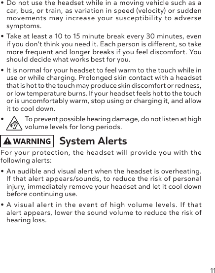 11• Do not use the headset while in a moving vehicle such as a car, bus, or train, as variation in speed (velocity) or sudden movements may increase your susceptibility to adverse symptoms.• Take at least a 10 to 15 minute break every 30 minutes, even if you don’t think you need it. Each person is dierent, so take more frequent and longer breaks if you feel discomfort. You should decide what works best for you.• It is normal for your headset to feel warm to the touch while in use or while charging. Prolonged skin contact with a headset that is hot to the touch may produce skin discomfort or redness, or low temperature burns. If your headset feels hot to the touch or is uncomfortably warm, stop using or charging it, and allow it to cool down.•  To prevent possible hearing damage, do not listen at high volume levels for long periods. System Alerts For your protection, the headset will provide you with the following alerts:• An audible and visual alert when the headset is overheating. If that alert appears/sounds, to reduce the risk of personal injury, immediately remove your headset and let it cool down before continuing use.• A visual alert in the event of high volume levels. If that  alert appears, lower the sound volume to reduce the risk of hearing loss.