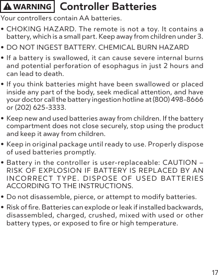 17Controller Batteries Your controllers contain AA batteries.• CHOKING HAZARD. The remote is not a toy. It contains a battery, which is a small part. Keep away from children under 3.• DO NOT INGEST BATTERY. CHEMICAL BURN HAZARD • If a battery is swallowed, it can cause severe internal burns and potential perforation of esophagus in just 2 hours and can lead to death. • If you think batteries might have been swallowed or placed inside any part of the body, seek medical attention, and have your doctor call the battery ingestion hotline at (800) 498-8666 or (202) 625-3333.• Keep new and used batteries away from children. If the battery compartment does not close securely, stop using the product and keep it away from children.• Keep in original package until ready to use. Properly dispose of used batteries promptly. • Battery in the controller is user-replaceable: CAUTION –  RISK OF EXPLOSION IF BATTERY IS REPLACED BY AN INCORRECT TYPE. DISPOSE OF USED BATTERIES ACCORDING TO THE INSTRUCTIONS.• Do not disassemble, pierce, or attempt to modify batteries.• Risk of re. Batteries can explode or leak if installed backwards, disassembled, charged, crushed, mixed with used or other battery types, or exposed to re or high temperature.