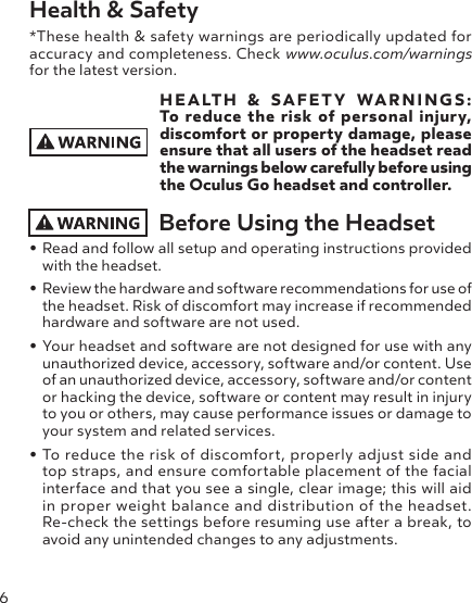 6Health &amp; Safety *These health &amp; safety warnings are periodically updated for accuracy and completeness. Check www.oculus.com/warnings for the latest version.HEALTH &amp; SAFETY WARNINGS: To reduce the risk of personal injury, discomfort or property damage, please ensure that all users of the headset read the warnings below carefully before using the Oculus Go headset and controller.Before Using the Headset• Read and follow all setup and operating instructions provided with the headset. • Review the hardware and software recommendations for use of the headset. Risk of discomfort may increase if recommended hardware and software are not used.• Your headset and software are not designed for use with any unauthorized device, accessory, software and/or content. Use of an unauthorized device, accessory, software and/or content or hacking the device, software or content may result in injury to you or others, may cause performance issues or damage to your system and related services.• To reduce the risk of discomfort, properly adjust side and top straps, and ensure comfortable placement of the facial interface and that you see a single, clear image; this will aid in proper weight balance and distribution of the headset. Re-check the settings before resuming use after a break, to avoid any unintended changes to any adjustments.