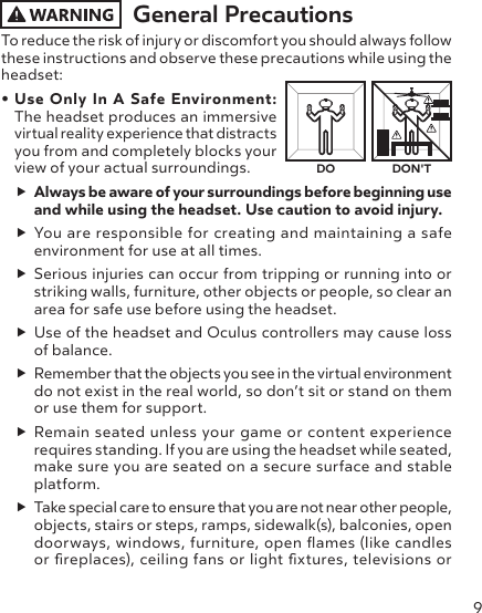 9General PrecautionsTo reduce the risk of injury or discomfort you should always follow these instructions and observe these precautions while using the headset:• Use Only In A Safe Environment: The headset produces an immersive virtual reality experience that distracts you from and completely blocks your view of your actual surroundings.  Always be aware of your surroundings before beginning use and while using the headset. Use caution to avoid injury. You are responsible for creating and maintaining a safe environment for use at all times. Serious injuries can occur from tripping or running into or striking walls, furniture, other objects or people, so clear an area for safe use before using the headset.  Use of the headset and Oculus controllers may cause loss of balance.  Remember that the objects you see in the virtual environment do not exist in the real world, so don’t sit or stand on them or use them for support. Remain seated unless your game or content experience requires standing. If you are using the headset while seated, make sure you are seated on a secure surface and stable platform. Take special care to ensure that you are not near other people, objects, stairs or steps, ramps, sidewalk(s), balconies, open doorways, windows, furniture, open ames (like candles or replaces), ceiling fans or light xtures, televisions or DO DON&apos;T