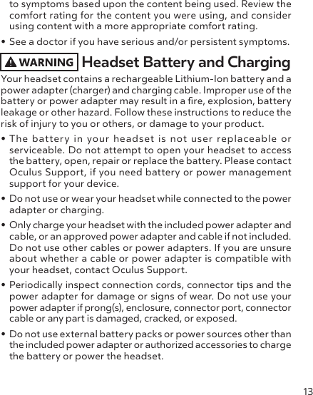 13to symptoms based upon the content being used. Review the comfort rating for the content you were using, and consider using content with a more appropriate comfort rating.• See a doctor if you have serious and/or persistent symptoms.Headset Battery and ChargingYour headset contains a rechargeable Lithium-Ion battery and a power adapter (charger) and charging cable. Improper use of the battery or power adapter may result in a re, explosion, battery leakage or other hazard. Follow these instructions to reduce the risk of injury to you or others, or damage to your product.• The battery in your headset is not user replaceable or serviceable. Do not attempt to open your headset to access the battery, open, repair or replace the battery. Please contact Oculus Support, if you need battery or power management support for your device.• Do not use or wear your headset while connected to the power adapter or charging.• Only charge your headset with the included power adapter and cable, or an approved power adapter and cable if not included. Do not use other cables or power adapters. If you are unsure about whether a cable or power adapter is compatible with your headset, contact Oculus Support.• Periodically inspect connection cords, connector tips and the power adapter for damage or signs of wear. Do not use your power adapter if prong(s), enclosure, connector port, connector cable or any part is damaged, cracked, or exposed.• Do not use external battery packs or power sources other than the included power adapter or authorized accessories to charge the battery or power the headset.