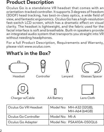 2Product DescriptionOculus Go is a standalone VR headset that comes with an orientation-tracked controller. It supports 3 degrees of freedom (3DOF) head tracking, has best-in-class optics, a wide eld of view, and fantastic ergonomics. Oculus Go has a high-resolution fast-switch LCD screen, which has a dramatic eect on visual clarity. The headset is lightweight, and the fabric used for the facial interface is soft and breathable. Built-in speakers provide an integrated audio system that transports you straight into VR without needing headphones.For a full Product Description, Requirements and Warranty, please visit www.oculus.com. What’s in the Box?Headset Controller Lanyard Glasses SpacerCharger w/Cable AA Battery Lens ClothOculus Go VR Headset Model No:  MH-A32 (32GB),   MH-A64 (64GB)Oculus Go Controller Model No:  MI-AOculus Go Adapter Model No:  PSAA10A-050QL6