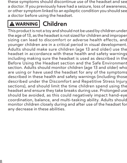 8these symptoms should discontinue use of the headset and see a doctor. If you previously have had a seizure, loss of awareness, or other symptom linked to an epileptic condition you should see a doctor before using the headset.ChildrenThis product is not a toy and should not be used by children under the age of 13, as the headset is not sized for children and improper sizing can lead to discomfort or adverse health effects, and younger children are in a critical period in visual development. Adults should make sure children (age 13 and older) use the headset in accordance with these health and safety warnings including making sure the headset is used as described in the Before Using the Headset section and the Safe Environment section. Adults should monitor children (age 13 and older) who are using or have used the headset for any of the symptoms described in these health and safety warnings (including those described under the Discomfort and Repetitive Stress Injury sections), and should limit the time children spend using the headset and ensure they take breaks during use. Prolonged use should be avoided, as this could negatively impact hand-eye coordination, balance, and multi-tasking ability. Adults should monitor children closely during and after use of the headset for any decrease in these abilities.