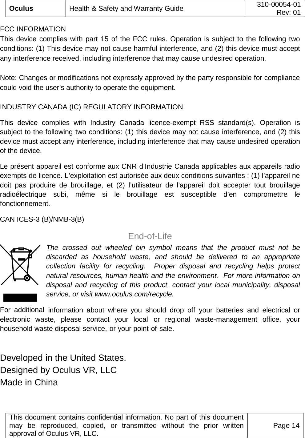  Oculus Health &amp; Safety and Warranty Guide 310-00054-01  Rev: 01   This document contains confidential information. No part of this document may be reproduced, copied, or transmitted without the prior written approval of Oculus VR, LLC. Page 14  FCC INFORMATION  This device complies with part 15 of the FCC rules. Operation is subject to the following two conditions: (1) This device may not cause harmful interference, and (2) this device must accept any interference received, including interference that may cause undesired operation.  Note: Changes or modifications not expressly approved by the party responsible for compliance could void the user’s authority to operate the equipment.   INDUSTRY CANADA (IC) REGULATORY INFORMATION  This device complies with Industry Canada licence-exempt RSS standard(s). Operation is subject to the following two conditions: (1) this device may not cause interference, and (2) this device must accept any interference, including interference that may cause undesired operation of the device.  Le présent appareil est conforme aux CNR d’Industrie Canada applicables aux appareils radio exempts de licence. L’exploitation est autorisée aux deux conditions suivantes : (1) l’appareil ne doit pas produire de brouillage, et (2) l’utilisateur de l’appareil doit accepter tout brouillage radioélectrique subi, même si le brouillage est susceptible d’en compromettre le fonctionnement.  CAN ICES-3 (B)/NMB-3(B) End-of-Life The crossed out wheeled bin symbol means that  the product must not be discarded as household waste, and should be delivered to an appropriate collection facility for recycling.  Proper disposal and recycling helps protect natural resources, human health and the environment.  For more information on disposal and recycling of this product, contact your local municipality, disposal service, or visit www.oculus.com/recycle. For  additional information about where you should drop off your batteries and electrical or electronic waste, please contact your local or regional waste-management  office, your household waste disposal service, or your point-of-sale.  Developed in the United States. Designed by Oculus VR, LLC   Made in China 