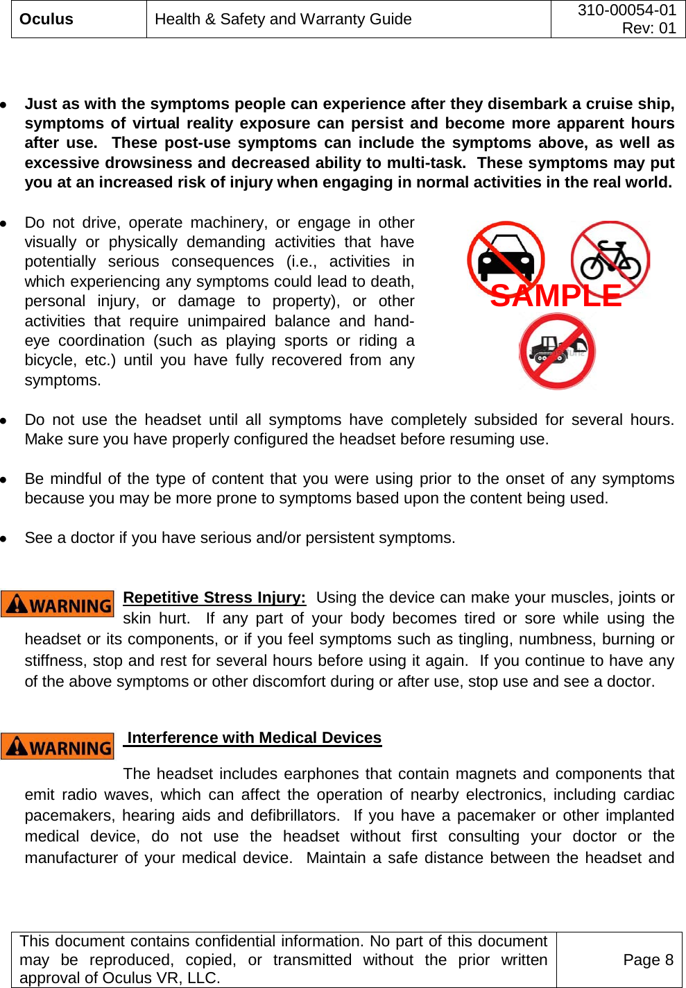  Oculus Health &amp; Safety and Warranty Guide 310-00054-01  Rev: 01   This document contains confidential information. No part of this document may be reproduced, copied, or transmitted without the prior written approval of Oculus VR, LLC. Page 8    ● Just as with the symptoms people can experience after they disembark a cruise ship, symptoms of virtual reality exposure can persist and become more apparent hours after use.  These post-use symptoms can include the symptoms above, as well as excessive drowsiness and decreased ability to multi-task.  These symptoms may put you at an increased risk of injury when engaging in normal activities in the real world.    ● Do not drive, operate machinery, or engage in other visually or physically demanding activities that have potentially serious consequences (i.e., activities in which experiencing any symptoms could lead to death, personal injury, or damage to property), or other activities that require unimpaired balance and hand-eye coordination (such as playing sports or riding a bicycle, etc.) until you have fully recovered from any symptoms.    ● Do not use the headset until all symptoms have completely subsided for several  hours.  Make sure you have properly configured the headset before resuming use.   ● Be mindful of the type of content that you were using prior to the onset of any symptoms because you may be more prone to symptoms based upon the content being used.  ● See a doctor if you have serious and/or persistent symptoms.   Repetitive Stress Injury:  Using the device can make your muscles, joints or skin hurt.  If any part of your body becomes tired or sore while using the headset or its components, or if you feel symptoms such as tingling, numbness, burning or stiffness, stop and rest for several hours before using it again.  If you continue to have any of the above symptoms or other discomfort during or after use, stop use and see a doctor.    Interference with Medical Devices The headset includes earphones that contain magnets and components that emit radio waves, which can affect the operation of nearby electronics, including cardiac pacemakers, hearing aids and defibrillators.  If you have a pacemaker or other implanted medical device, do not use the headset without first consulting your doctor or the manufacturer of your medical device.  Maintain a safe distance between the headset and SAMPLE 
