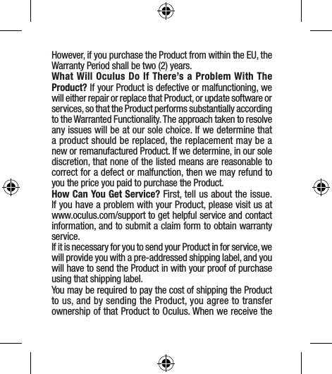 However, if you purchase the Product from within the EU, the Warranty Period shall be two (2) years.What Will Oculus Do If There’s a Problem With The Product? If your Product is defective or malfunctioning, we will either repair or replace that Product, or update software or services, so that the Product performs substantially according to the Warranted Functionality. The approach taken to resolve any issues will be at our sole choice. If we determine that a product should be replaced, the replacement may be a new or remanufactured Product. If we determine, in our sole discretion, that none of the listed means are reasonable to correct for a defect or malfunction, then we may refund to you the price you paid to purchase the Product. How Can You Get Service? First, tell us about the issue. If you have a problem with your Product, please visit us at www.oculus.com/support to get helpful service and contact information, and to submit a claim form to obtain warranty service.If it is necessary for you to send your Product in for service, we will provide you with a pre-addressed shipping label, and you will have to send the Product in with your proof of purchase using that shipping label.You may be required to pay the cost of shipping the Product to us, and by sending the Product, you agree to transfer ownership of that Product to Oculus. When we receive the 