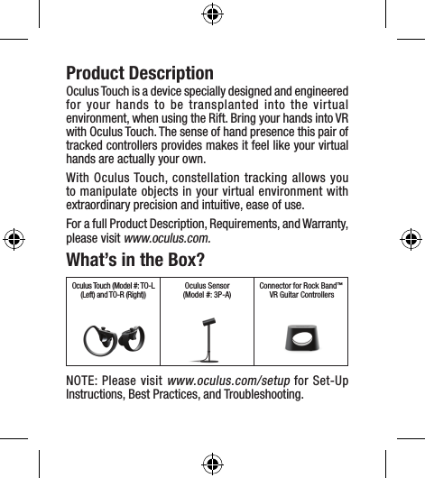 Product DescriptionOculus Touch is a device specially designed and engineered for your hands to be transplanted into the virtual environment, when using the Rift. Bring your hands into VR with Oculus Touch. The sense of hand presence this pair of tracked controllers provides makes it feel like your virtual hands are actually your own.With Oculus Touch, constellation tracking allows you to manipulate objects in your virtual environment with extraordinary precision and intuitive, ease of use.For a full Product Description, Requirements, and Warranty, please visit www.oculus.com.What’s in the Box?Oculus Touch (Model #: TO-L (Left) and TO-R (Right))Oculus Sensor(Model #: 3P-A)Connector for Rock Band™ VR Guitar ControllersNOTE: Please visit www.oculus.com/setup for Set-Up Instructions, Best Practices, and Troubleshooting.
