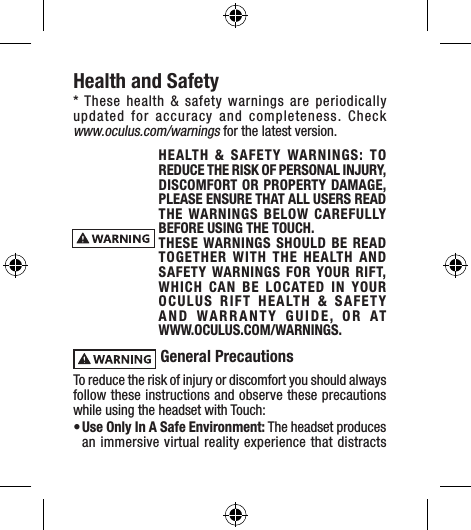 Health and Safety* These health &amp; safety warnings are periodically updated for accuracy and completeness. Check  www.oculus.com/warnings for the latest version.HEALTH &amp; SAFETY WARNINGS: TO REDUCE THE RISK OF PERSONAL INJURY, DISCOMFORT OR PROPERTY DAMAGE, PLEASE ENSURE THAT ALL USERS READ THE WARNINGS BELOW CAREFULLY BEFORE USING THE TOUCH.THESE WARNINGS SHOULD BE READ TOGETHER WITH THE HEALTH AND SAFETY WARNINGS FOR YOUR RIFT, WHICH CAN BE LOCATED IN YOUR OCULUS RIFT HEALTH &amp; SAFETY AND WARRANTY GUIDE, OR AT  WWW.OCULUS.COM/WARNINGS. General PrecautionsTo reduce the risk of injury or discomfort you should always follow these instructions and observe these precautions while using the headset with Touch:• Use Only In A Safe Environment: The headset produces an immersive virtual reality experience that distracts 