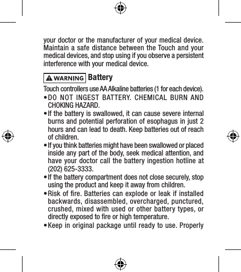 your doctor or the manufacturer of your medical device. Maintain a safe distance between the Touch and your medical devices, and stop using if you observe a persistent interference with your medical device. BatteryTouch controllers use AA Alkaline batteries (1 for each device).• DO NOT INGEST BATTERY. CHEMICAL BURN AND  CHOKING HAZARD. • If the battery is swallowed, it can cause severe internal burns and potential perforation of esophagus in just 2 hours and can lead to death. Keep batteries out of reach of children.• If you think batteries might have been swallowed or placed inside any part of the body, seek medical attention, and have your doctor call the battery ingestion hotline at  (202) 625-3333. • If the battery compartment does not close securely, stop using the product and keep it away from children.• Risk of ﬁre. Batteries can explode or leak if installed backwards, disassembled, overcharged, punctured, crushed, mixed with used or other battery types, or directly exposed to ﬁre or high temperature. • Keep in original package until ready to use. Properly 