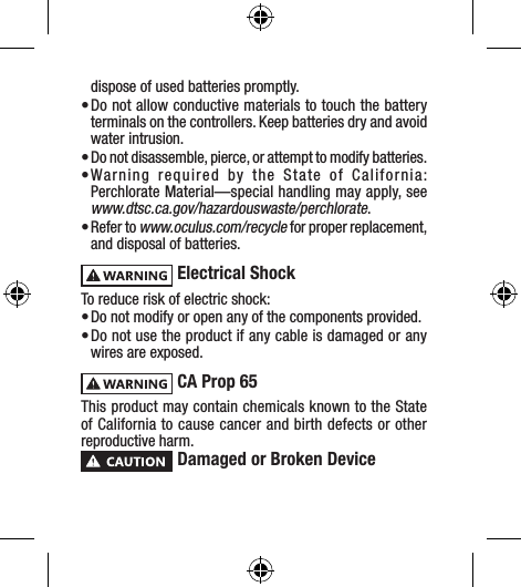 dispose of used batteries promptly.• Do not allow conductive materials to touch the battery terminals on the controllers. Keep batteries dry and avoid water intrusion.• Do not disassemble, pierce, or attempt to modify batteries.• Warning required by the State of California: Perchlorate Material—special handling may apply, see  www.dtsc.ca.gov/hazardouswaste/perchlorate.• Refer to www.oculus.com/recycle for proper replacement, and disposal of batteries. Electrical ShockTo reduce risk of electric shock:• Do not modify or open any of the components provided.• Do not use the product if any cable is damaged or any wires are exposed. CA Prop 65 This product may contain chemicals known to the State of California to cause cancer and birth defects or other reproductive harm. Damaged or Broken Device
