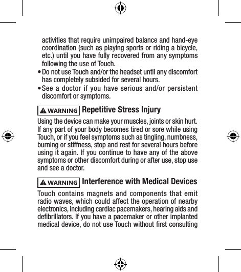 activities that require unimpaired balance and hand-eye coordination (such as playing sports or riding a bicycle, etc.) until you have fully recovered from any symptoms following the use of Touch.• Do not use Touch and/or the headset until any discomfort has completely subsided for several hours.• See a doctor if you have serious and/or persistent discomfort or symptoms. Repetitive Stress InjuryUsing the device can make your muscles, joints or skin hurt. If any part of your body becomes tired or sore while using Touch, or if you feel symptoms such as tingling, numbness, burning or stiffness, stop and rest for several hours before using it again. If you continue to have any of the above symptoms or other discomfort during or after use, stop use and see a doctor.  Interference with Medical DevicesTouch contains magnets and components that emit radio waves, which could affect the operation of nearby electronics, including cardiac pacemakers, hearing aids and deﬁbrillators. If you have a pacemaker or other implanted medical device, do not use Touch without ﬁrst consulting 