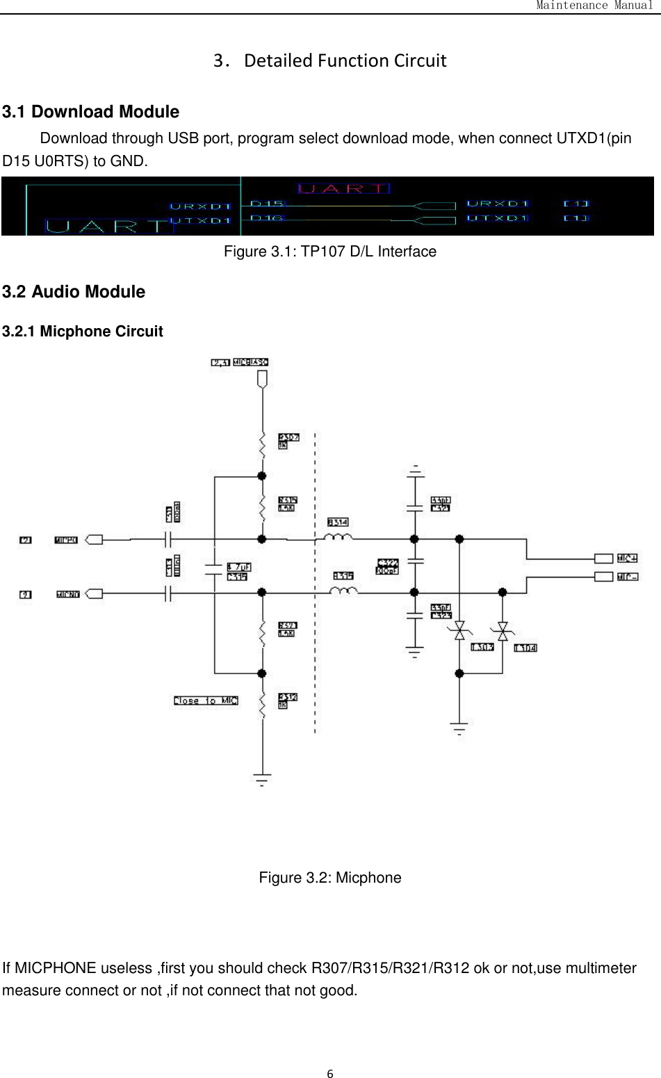                                                                                   Maintenance Manual  6 3．Detailed Function Circuit   3.1 Download Module           Download through USB port, program select download mode, when connect UTXD1(pin D15 U0RTS) to GND.  Figure 3.1: TP107 D/L Interface 3.2 Audio Module 3.2.1 Micphone Circuit     Figure 3.2: Micphone    If MICPHONE useless ,first you should check R307/R315/R321/R312 ok or not,use multimeter measure connect or not ,if not connect that not good. 