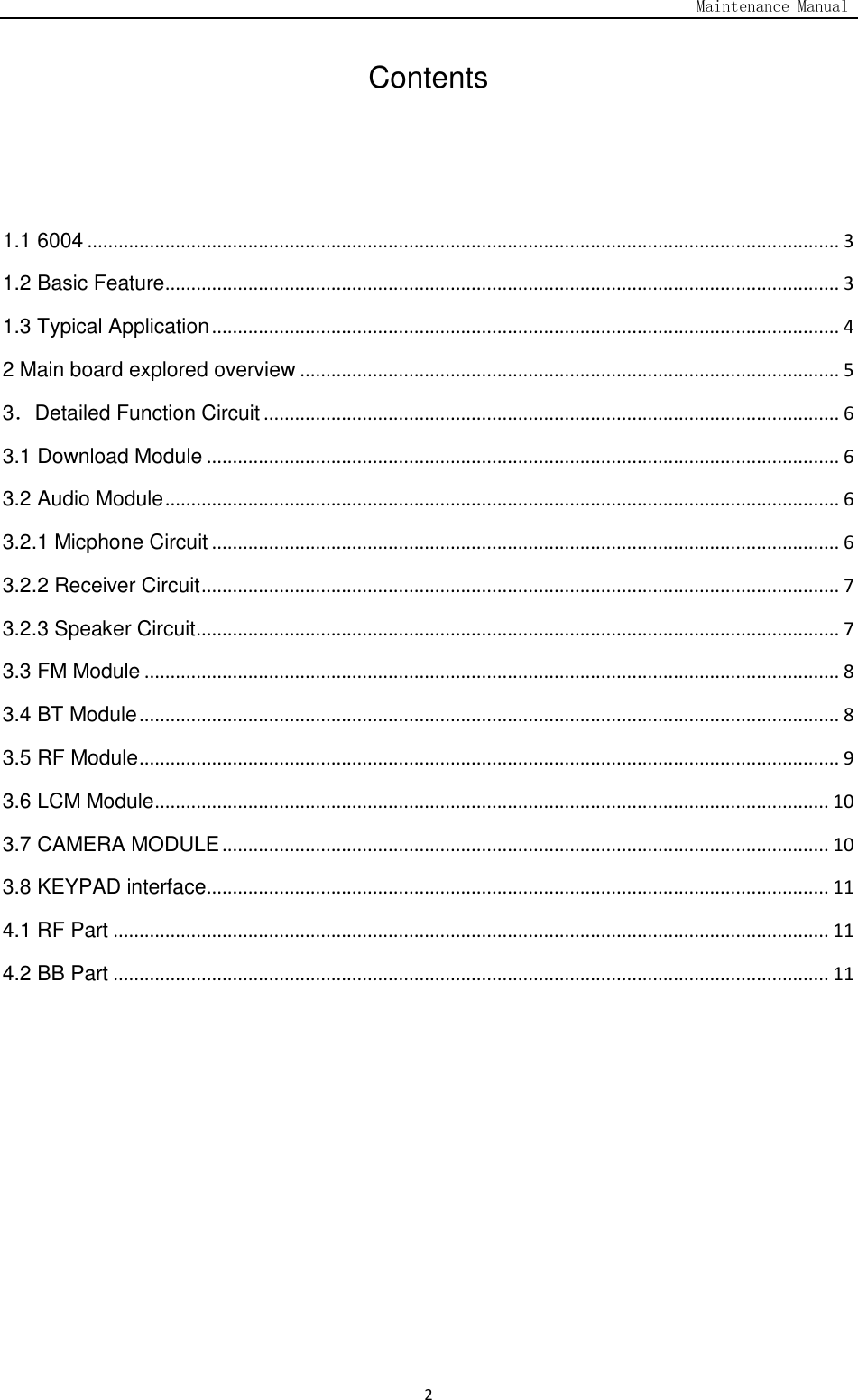                                                                                   Maintenance Manual  2 Contents   1.1 6004 ................................................................................................................................................. 3 1.2 Basic Feature .................................................................................................................................. 3 1.3 Typical Application ......................................................................................................................... 4 2 Main board explored overview ........................................................................................................ 5 3．Detailed Function Circuit ............................................................................................................... 6 3.1 Download Module .......................................................................................................................... 6 3.2 Audio Module .................................................................................................................................. 6 3.2.1 Micphone Circuit ......................................................................................................................... 6 3.2.2 Receiver Circuit ........................................................................................................................... 7 3.2.3 Speaker Circuit ............................................................................................................................ 7 3.3 FM Module ...................................................................................................................................... 8 3.4 BT Module ....................................................................................................................................... 8 3.5 RF Module ....................................................................................................................................... 9 3.6 LCM Module .................................................................................................................................. 10 3.7 CAMERA MODULE ..................................................................................................................... 10 3.8 KEYPAD interface ........................................................................................................................ 11 4.1 RF Part .......................................................................................................................................... 11 4.2 BB Part .......................................................................................................................................... 11     