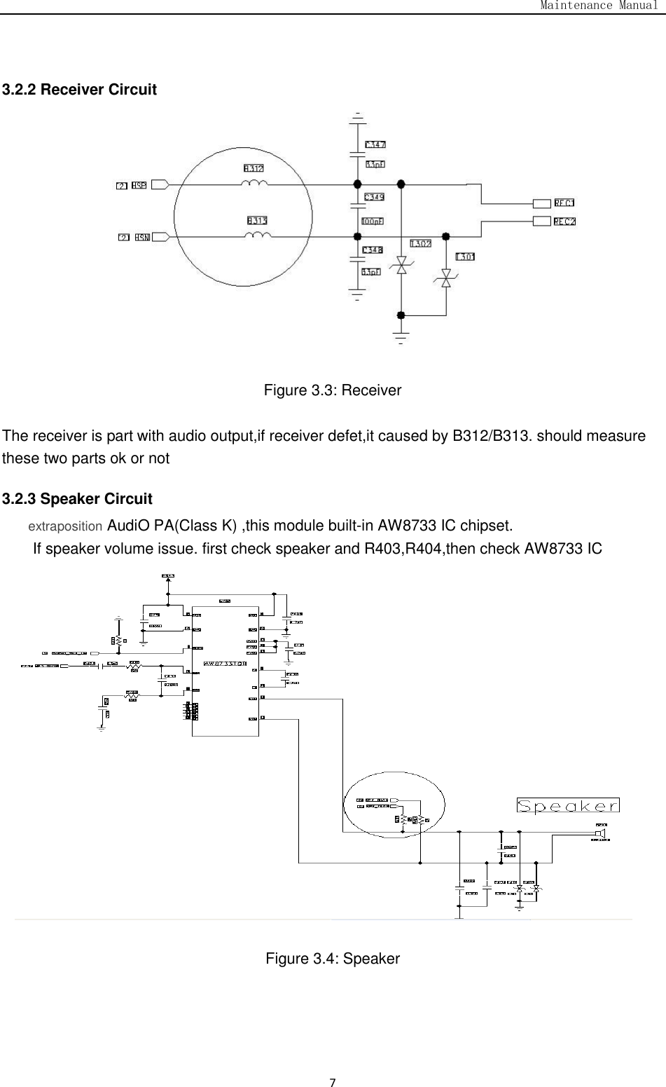                                                                                   Maintenance Manual  7  3.2.2 Receiver Circuit             Figure 3.3: Receiver  The receiver is part with audio output,if receiver defet,it caused by B312/B313. should measure these two parts ok or not 3.2.3 Speaker Circuit extraposition AudiO PA(Class K) ,this module built-in AW8733 IC chipset. If speaker volume issue. first check speaker and R403,R404,then check AW8733 IC                  Figure 3.4: Speaker    