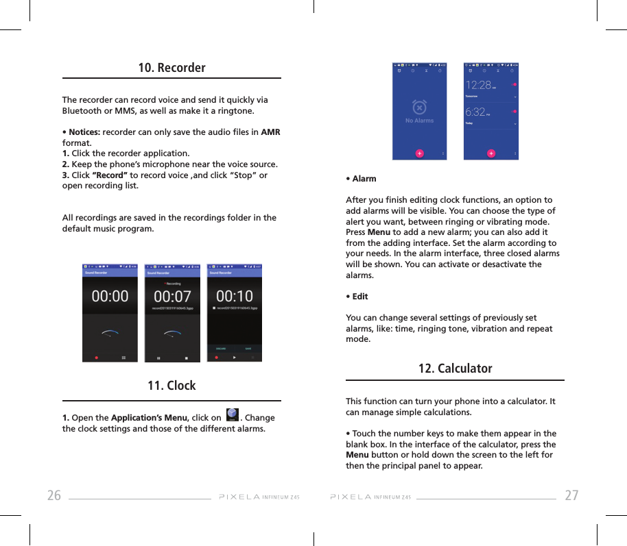 26 2710. RecorderThe recorder can record voice and send it quickly via Bluetooth or MMS, as well as make it a ringtone.• Notices: recorder can only save the audio les in AMR format.1. Click the recorder application.2. Keep the phone’s microphone near the voice source.3. Click “Record” to record voice ,and click “Stop” or open recording list.All recordings are saved in the recordings folder in the default music program.11. Clock1. Open the Application’s Menu, click on        . Change the clock settings and those of the different alarms.• Alarm After you nish editing clock functions, an option to add alarms will be visible. You can choose the type of alert you want, between ringing or vibrating mode.Press Menu to add a new alarm; you can also add it from the adding interface. Set the alarm according to your needs. In the alarm interface, three closed alarms will be shown. You can activate or desactivate the alarms.• EditYou can change several settings of previously set alarms, like: time, ringing tone, vibration and repeat mode.12. CalculatorThis function can turn your phone into a calculator. It can manage simple calculations. • Touch the number keys to make them appear in the blank box. In the interface of the calculator, press the Menu button or hold down the screen to the left for then the principal panel to appear.