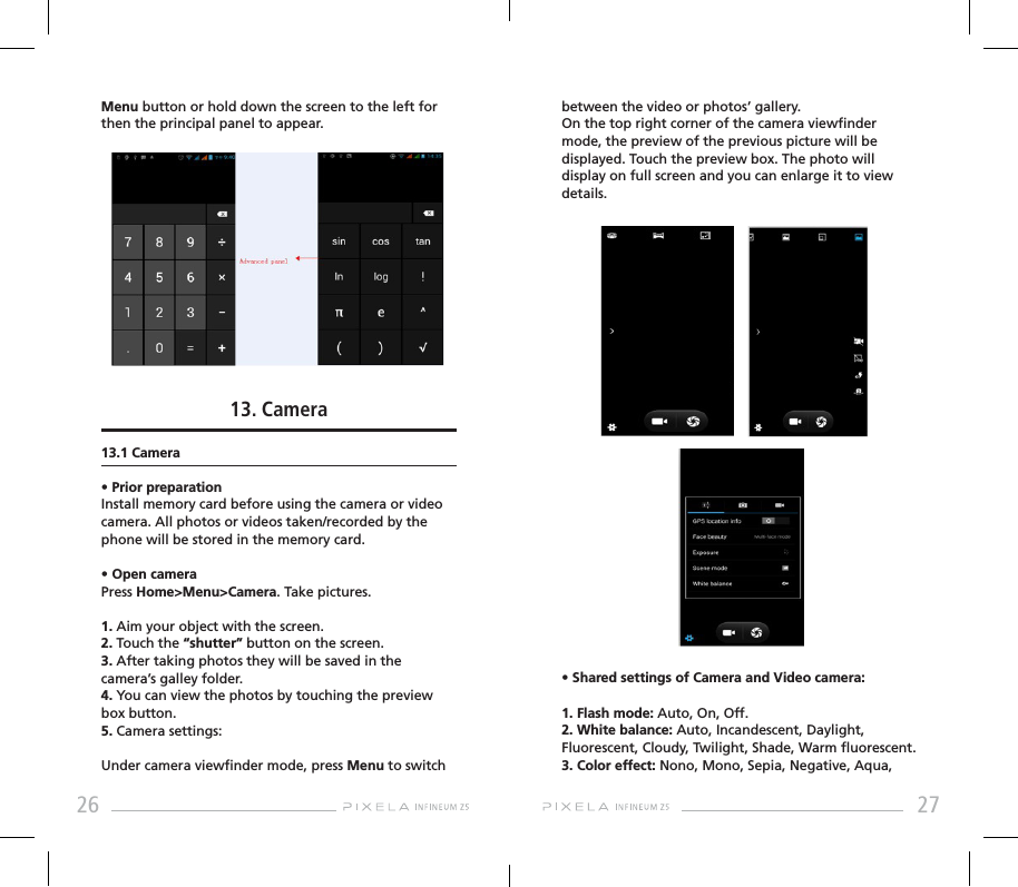 26 27Menu button or hold down the screen to the left for then the principal panel to appear.13. Camera13.1 Camera• Prior preparationInstall memory card before using the camera or video camera. All photos or videos taken/recorded by the phone will be stored in the memory card.• Open cameraPress Home&gt;Menu&gt;Camera. Take pictures.1. Aim your object with the screen.2. Touch the “shutter” button on the screen.3. After taking photos they will be saved in the camera’s galley folder.4. You can view the photos by touching the preview box button.5. Camera settings:Under camera viewnder mode, press Menu to switch between the video or photos’ gallery.On the top right corner of the camera viewnder mode, the preview of the previous picture will be displayed. Touch the preview box. The photo will display on full screen and you can enlarge it to view details.• Shared settings of Camera and Video camera:1. Flash mode: Auto, On, Off.2. White balance: Auto, Incandescent, Daylight, Fluorescent, Cloudy, Twilight, Shade, Warm uorescent.3. Color effect: Nono, Mono, Sepia, Negative, Aqua, 