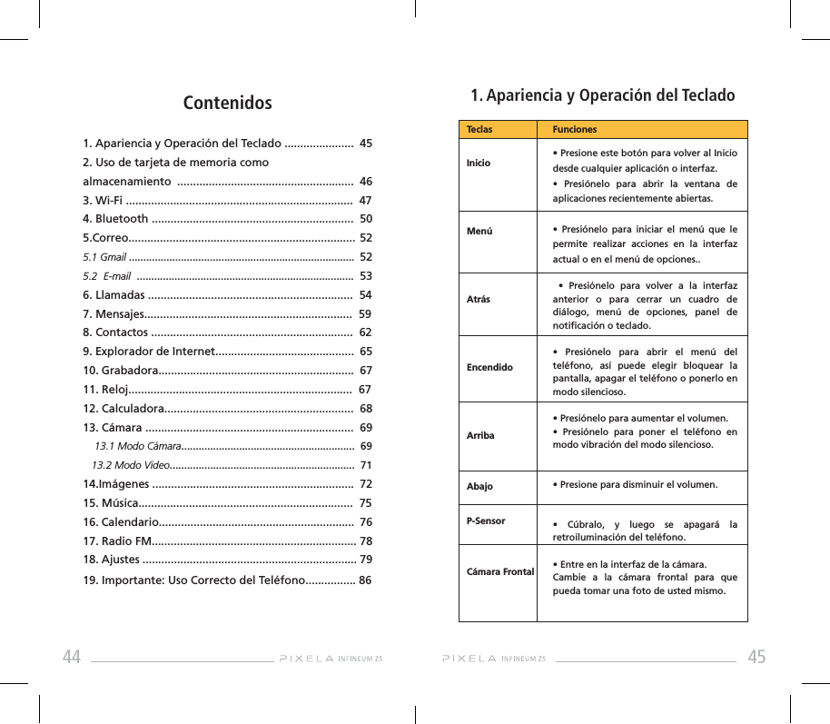 44 45              1. Apariencia y Operación del TecladoContenidos1. Apariencia y Operación del Teclado ......................  452. Uso de tarjeta de memoria como almacenamiento  ........................................................  46  3. Wi-Fi ........................................................................  474. Bluetooth ................................................................  505.Correo........................................................................ 52     5.1 Gmail ..............................................................................  52     5.2 E-mail ........................................................................... 53 6. Llamadas .................................................................  54 7. Mensajes..................................................................  598. Contactos ................................................................  629. Explorador de Internet............................................  6510. Grabadora..............................................................  6711. Reloj.......................................................................  67 12. Calculadora............................................................  6813. Cámara ..................................................................  69          13.1 Modo Cámara............................................................  69   13.2 Modo Video................................................................  7114.Imágenes ................................................................  72 15. Música....................................................................  7516. Calendario..............................................................  76 17. Radio FM................................................................. 7818. Ajustes .................................................................... 7919. Importante: Uso Correcto del Teléfono................ 86TeclasInicioMenúAtrásEncendidoArribaAbajoP-Sensor Cámara Frontal  • Presione este botón para volver al Inicio desde cualquier aplicación o interfaz.•  Presiónelo  para  abrir  la  ventana  de aplicaciones recientemente abiertas.•  Presiónelo  para  iniciar  el  menú  que  le permite realizar acciones en la interfaz actual o en el menú de opciones..  •  Presiónelo  para  volver  a  la  interfaz anterior o para cerrar un cuadro de diálogo, menú de opciones, panel de noticación o teclado.•  Presiónelo  para  abrir  el  menú  del teléfono, así puede elegir bloquear la pantalla, apagar el teléfono o ponerlo en modo silencioso.• Presiónelo para aumentar el volumen.•  Presiónelo  para  poner  el  teléfono  en modo vibración del modo silencioso.• Presione para disminuir el volumen.•  Cúbralo,  y  luego  se  apagará  la retroiluminación del teléfono.• Entre en la interfaz de la cámara. Cambie a la cámara frontal para que pueda tomar una foto de usted mismo.Funciones