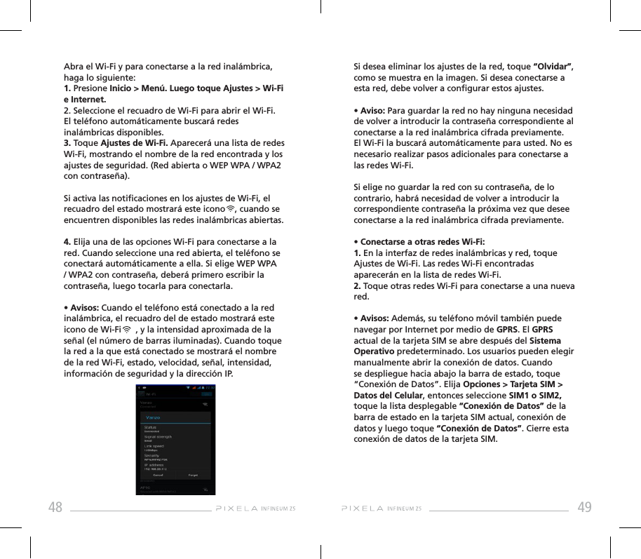 48 49Abra el Wi-Fi y para conectarse a la red inalámbrica, haga lo siguiente:1. Presione Inicio &gt; Menú. Luego toque Ajustes &gt; Wi-Fi e Internet. 2. Seleccione el recuadro de Wi-Fi para abrir el Wi-Fi. El teléfono automáticamente buscará redes inalámbricas disponibles. 3. Toque Ajustes de Wi-Fi. Aparecerá una lista de redes Wi-Fi, mostrando el nombre de la red encontrada y los ajustes de seguridad. (Red abierta o WEP WPA / WPA2 con contraseña).Si activa las noticaciones en los ajustes de Wi-Fi, el recuadro del estado mostrará este icono    , cuando se encuentren disponibles las redes inalámbricas abiertas.4. Elija una de las opciones Wi-Fi para conectarse a la red. Cuando seleccione una red abierta, el teléfono se conectará automáticamente a ella. Si elige WEP WPA / WPA2 con contraseña, deberá primero escribir la contraseña, luego tocarla para conectarla.• Avisos: Cuando el teléfono está conectado a la red inalámbrica, el recuadro del de estado mostrará este icono de Wi-Fi      , y la intensidad aproximada de la señal (el número de barras iluminadas). Cuando toque la red a la que está conectado se mostrará el nombre de la red Wi-Fi, estado, velocidad, señal, intensidad, información de seguridad y la dirección IP.Si desea eliminar los ajustes de la red, toque “Olvidar”, como se muestra en la imagen. Si desea conectarse a esta red, debe volver a congurar estos ajustes.• Aviso: Para guardar la red no hay ninguna necesidad de volver a introducir la contraseña correspondiente al conectarse a la red inalámbrica cifrada previamente. El Wi-Fi la buscará automáticamente para usted. No es necesario realizar pasos adicionales para conectarse a las redes Wi-Fi. Si elige no guardar la red con su contraseña, de lo contrario, habrá necesidad de volver a introducir la correspondiente contraseña la próxima vez que desee conectarse a la red inalámbrica cifrada previamente. • Conectarse a otras redes Wi-Fi:1. En la interfaz de redes inalámbricas y red, toque Ajustes de Wi-Fi. Las redes Wi-Fi encontradas aparecerán en la lista de redes Wi-Fi. 2. Toque otras redes Wi-Fi para conectarse a una nueva red.• Avisos: Además, su teléfono móvil también puede navegar por Internet por medio de GPRS. El GPRS actual de la tarjeta SIM se abre después del Sistema Operativo predeterminado. Los usuarios pueden elegir manualmente abrir la conexión de datos. Cuando se despliegue hacia abajo la barra de estado, toque “Conexión de Datos”. Elija Opciones &gt; Tarjeta SIM &gt; Datos del Celular, entonces seleccione SIM1 o SIM2, toque la lista desplegable “Conexión de Datos” de la barra de estado en la tarjeta SIM actual, conexión de datos y luego toque “Conexión de Datos”. Cierre esta conexión de datos de la tarjeta SIM.