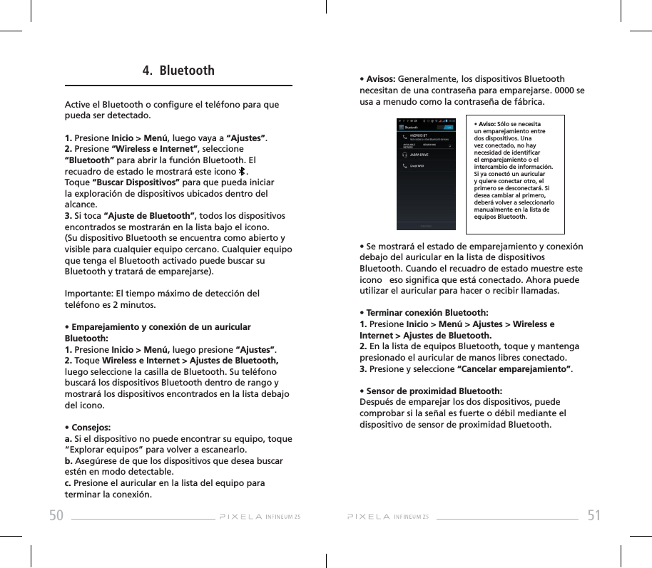 50 51• Avisos: Generalmente, los dispositivos Bluetooth necesitan de una contraseña para emparejarse. 0000 se usa a menudo como la contraseña de fábrica.• Se mostrará el estado de emparejamiento y conexión debajo del auricular en la lista de dispositivos Bluetooth. Cuando el recuadro de estado muestre este icono   eso signica que está conectado. Ahora puede utilizar el auricular para hacer o recibir llamadas.• Terminar conexión Bluetooth:1. Presione Inicio &gt; Menú &gt; Ajustes &gt; Wireless e Internet &gt; Ajustes de Bluetooth.2. En la lista de equipos Bluetooth, toque y mantenga presionado el auricular de manos libres conectado.3. Presione y seleccione “Cancelar emparejamiento”.• Sensor de proximidad Bluetooth:Después de emparejar los dos dispositivos, puede comprobar si la señal es fuerte o débil mediante el dispositivo de sensor de proximidad Bluetooth.4.  BluetoothActive el Bluetooth o congure el teléfono para que pueda ser detectado.1. Presione Inicio &gt; Menú, luego vaya a “Ajustes”.2. Presione “Wireless e Internet”, seleccione “Bluetooth” para abrir la función Bluetooth. El recuadro de estado le mostrará este icono    . Toque “Buscar Dispositivos” para que pueda iniciar la exploración de dispositivos ubicados dentro del alcance. 3. Si toca “Ajuste de Bluetooth”, todos los dispositivos encontrados se mostrarán en la lista bajo el icono. (Su dispositivo Bluetooth se encuentra como abierto y visible para cualquier equipo cercano. Cualquier equipo que tenga el Bluetooth activado puede buscar su Bluetooth y tratará de emparejarse).Importante: El tiempo máximo de detección del teléfono es 2 minutos.• Emparejamiento y conexión de un auricular Bluetooth: 1. Presione Inicio &gt; Menú, luego presione “Ajustes”.2. Toque Wireless e Internet &gt; Ajustes de Bluetooth, luego seleccione la casilla de Bluetooth. Su teléfono buscará los dispositivos Bluetooth dentro de rango y mostrará los dispositivos encontrados en la lista debajo del icono.• Consejos: a. Si el dispositivo no puede encontrar su equipo, toque “Explorar equipos” para volver a escanearlo.b. Asegúrese de que los dispositivos que desea buscar estén en modo detectable.c. Presione el auricular en la lista del equipo para terminar la conexión.• Aviso: Sólo se necesita un emparejamiento entre dos dispositivos. Una vez conectado, no hay necesidad de identicar el emparejamiento o el intercambio de información. Si ya conectó un auricular y quiere conectar otro, el primero se desconectará. Si desea cambiar al primero, deberá volver a seleccionarlo manualmente en la lista de equipos Bluetooth.