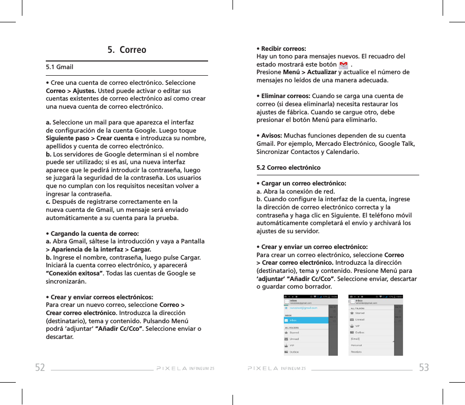 52 535.  Correo5.1 Gmail• Cree una cuenta de correo electrónico. Seleccione Correo &gt; Ajustes. Usted puede activar o editar sus cuentas existentes de correo electrónico así como crear una nueva cuenta de correo electrónico. a. Seleccione un mail para que aparezca el interfaz de conguración de la cuenta Google. Luego toque Siguiente paso &gt; Crear cuenta e introduzca su nombre, apellidos y cuenta de correo electrónico. b. Los servidores de Google determinan si el nombre puede ser utilizado; si es así, una nueva interfaz aparece que le pedirá introducir la contraseña, luego se juzgará la seguridad de la contraseña. Los usuarios que no cumplan con los requisitos necesitan volver a ingresar la contraseña. c. Después de registrarse correctamente en la  nueva cuenta de Gmail, un mensaje será enviado automáticamente a su cuenta para la prueba.• Cargando la cuenta de correo: a. Abra Gmail, sáltese la introducción y vaya a Pantalla &gt; Apariencia de la interfaz &gt; Cargar.b. Ingrese el nombre, contraseña, luego pulse Cargar. Iniciará la cuenta correo electrónico, y aparecerá “Conexión exitosa”. Todas las cuentas de Google se sincronizarán.  • Crear y enviar correos electrónicos: Para crear un nuevo correo, seleccione Correo &gt; Crear correo electrónico. Introduzca la dirección (destinatario), tema y contenido. Pulsando Menú podrá ‘adjuntar‘ “Añadir Cc/Cco”. Seleccione enviar o descartar.• Recibir correos: Hay un tono para mensajes nuevos. El recuadro del estado mostrará este botón        . Presione Menú &gt; Actualizar y actualice el número de mensajes no leídos de una manera adecuada. • Eliminar correos: Cuando se carga una cuenta de correo (si desea eliminarla) necesita restaurar los ajustes de fábrica. Cuando se cargue otro, debe presionar el botón Menú para eliminarlo.• Avisos: Muchas funciones dependen de su cuenta Gmail. Por ejemplo, Mercado Electrónico, Google Talk, Sincronizar Contactos y Calendario.5.2 Correo electrónico • Cargar un correo electrónico: a. Abra la conexión de red.b. Cuando congure la interfaz de la cuenta, ingrese la dirección de correo electrónico correcta y la contraseña y haga clic en Siguiente. El teléfono móvil automáticamente completará el envío y archivará los ajustes de su servidor. • Crear y enviar un correo electrónico: Para crear un correo electrónico, seleccione Correo &gt; Crear correo electrónico. Introduzca la dirección (destinatario), tema y contenido. Presione Menú para ‘adjuntar’ “Añadir Cc/Cco”. Seleccione enviar, descartar o guardar como borrador.