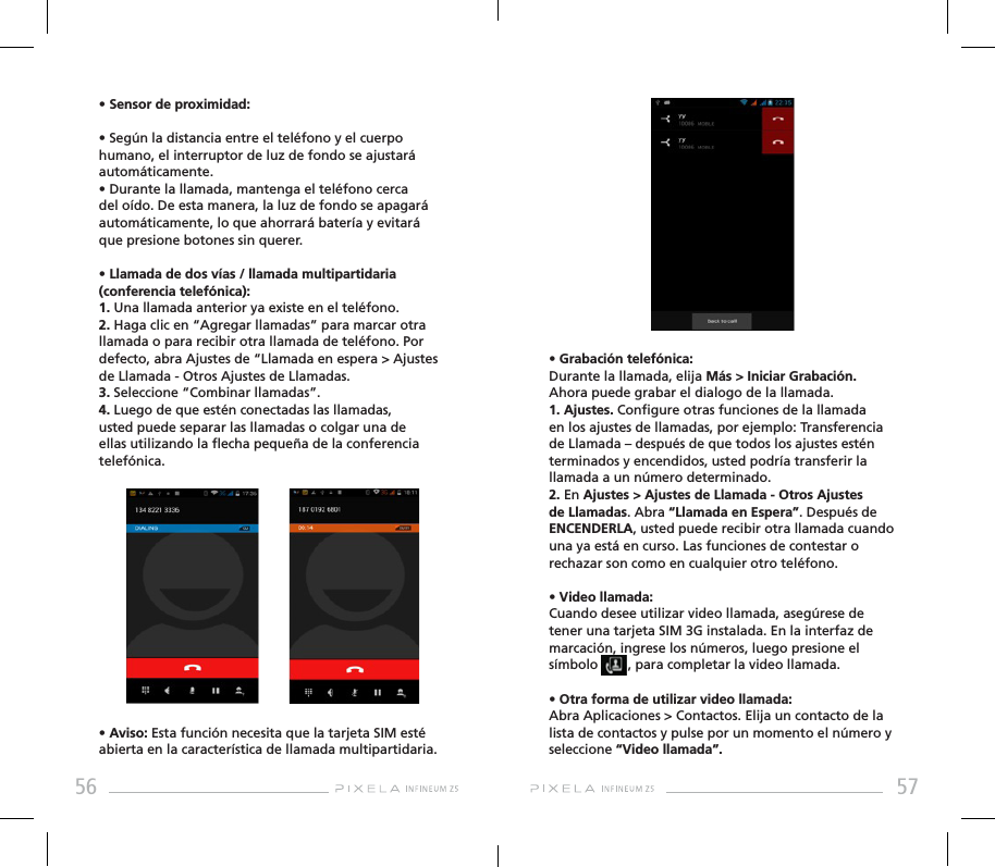 56 57• Grabación telefónica: Durante la llamada, elija Más &gt; Iniciar Grabación. Ahora puede grabar el dialogo de la llamada. 1. Ajustes. Congure otras funciones de la llamada en los ajustes de llamadas, por ejemplo: Transferencia de Llamada – después de que todos los ajustes estén terminados y encendidos, usted podría transferir la llamada a un número determinado. 2. En Ajustes &gt; Ajustes de Llamada - Otros Ajustes de Llamadas. Abra “Llamada en Espera”. Después de ENCENDERLA, usted puede recibir otra llamada cuando una ya está en curso. Las funciones de contestar o rechazar son como en cualquier otro teléfono.• Video llamada: Cuando desee utilizar video llamada, asegúrese de tener una tarjeta SIM 3G instalada. En la interfaz de marcación, ingrese los números, luego presione el símbolo        , para completar la video llamada.• Otra forma de utilizar video llamada: Abra Aplicaciones &gt; Contactos. Elija un contacto de la lista de contactos y pulse por un momento el número y seleccione “Video llamada”.• Sensor de proximidad:• Según la distancia entre el teléfono y el cuerpo humano, el interruptor de luz de fondo se ajustará automáticamente. • Durante la llamada, mantenga el teléfono cerca del oído. De esta manera, la luz de fondo se apagará automáticamente, lo que ahorrará batería y evitará que presione botones sin querer.• Llamada de dos vías / llamada multipartidaria (conferencia telefónica):1. Una llamada anterior ya existe en el teléfono.2. Haga clic en “Agregar llamadas” para marcar otra llamada o para recibir otra llamada de teléfono. Por defecto, abra Ajustes de “Llamada en espera &gt; Ajustes de Llamada - Otros Ajustes de Llamadas.3. Seleccione “Combinar llamadas”.4. Luego de que estén conectadas las llamadas, usted puede separar las llamadas o colgar una de ellas utilizando la echa pequeña de la conferencia telefónica.• Aviso: Esta función necesita que la tarjeta SIM esté abierta en la característica de llamada multipartidaria.