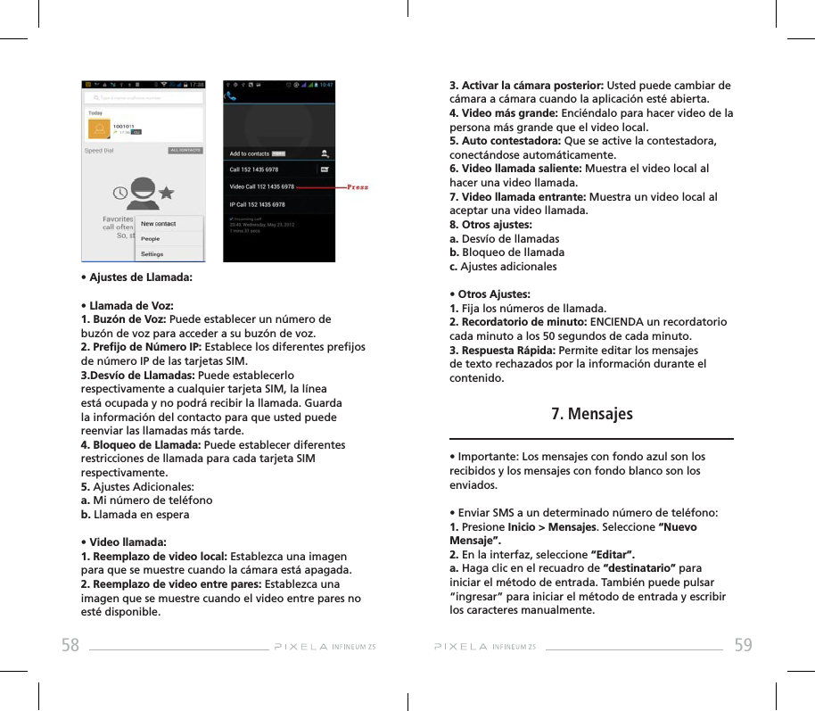 58 59• Ajustes de Llamada:• Llamada de Voz:1. Buzón de Voz: Puede establecer un número de buzón de voz para acceder a su buzón de voz.2. Prejo de Número IP: Establece los diferentes prejos de número IP de las tarjetas SIM.3.Desvío de Llamadas: Puede establecerlo respectivamente a cualquier tarjeta SIM, la línea está ocupada y no podrá recibir la llamada. Guarda la información del contacto para que usted puede reenviar las llamadas más tarde. 4. Bloqueo de Llamada: Puede establecer diferentes restricciones de llamada para cada tarjeta SIM respectivamente.5. Ajustes Adicionales: a. Mi número de teléfonob. Llamada en espera• Video llamada: 1. Reemplazo de video local: Establezca una imagen para que se muestre cuando la cámara está apagada.2. Reemplazo de video entre pares: Establezca una imagen que se muestre cuando el video entre pares no esté disponible.3. Activar la cámara posterior: Usted puede cambiar de cámara a cámara cuando la aplicación esté abierta.4. Video más grande: Enciéndalo para hacer video de la persona más grande que el video local.5. Auto contestadora: Que se active la contestadora, conectándose automáticamente.6. Video llamada saliente: Muestra el video local al hacer una video llamada.7. Video llamada entrante: Muestra un video local al aceptar una video llamada.8. Otros ajustes: a. Desvío de llamadasb. Bloqueo de llamada c. Ajustes adicionales• Otros Ajustes:   1. Fija los números de llamada.2. Recordatorio de minuto: ENCIENDA un recordatorio cada minuto a los 50 segundos de cada minuto.3. Respuesta Rápida: Permite editar los mensajes de texto rechazados por la información durante el contenido.7. Mensajes• Importante: Los mensajes con fondo azul son los recibidos y los mensajes con fondo blanco son los enviados.• Enviar SMS a un determinado número de teléfono: 1. Presione Inicio &gt; Mensajes. Seleccione “Nuevo Mensaje”. 2. En la interfaz, seleccione “Editar”.a. Haga clic en el recuadro de “destinatario” para iniciar el método de entrada. También puede pulsar “ingresar” para iniciar el método de entrada y escribir los caracteres manualmente. 