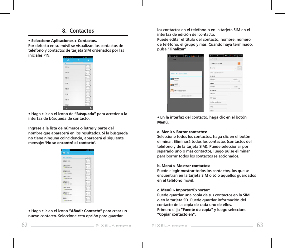 62 63los contactos en el teléfono o en la tarjeta SIM en el interfaz de edición del contacto.Puede editar el título del contacto, nombre, número de teléfono, el grupo y más. Cuando haya terminado, pulse “Finalizar”.• En la interfaz del contacto, haga clic en el botón Menú.a. Menú &gt; Borrar contactos: Seleccione todos los contactos, haga clic en el botón eliminar. Eliminará todos los contactos (contactos del teléfono y de la tarjeta SIM). Puede seleccionar por separado uno o más contactos, luego pulse eliminar para borrar todos los contactos seleccionados.b. Menú &gt; Mostrar contactos: Puede elegir mostrar todos los contactos, los que se encuentran en la tarjeta SIM o sólo aquellos guardados en el teléfono móvil.c. Menú &gt; Importar/Exportar: Puede guardar una copia de sus contactos en la SIM o en la tarjeta SD. Puede guardar información del contacto de la copia de cada uno de ellos. Primero elija “Fuente de copia” y luego seleccione “Copiar contacto en”.8.  Contactos• Seleccione Aplicaciones &gt; Contactos. Por defecto en su móvil se visualizan los contactos de teléfono y contactos de tarjeta SIM ordenados por las iniciales PIN.• Haga clic en el icono de “Búsqueda” para acceder a la interfaz de búsqueda de contacto. Ingrese a la lista de números o letras y parte del nombre que aparecerá en los resultados. Si la búsqueda no tiene ninguna coincidencia, aparecerá el siguiente mensaje: ‘No se encontró el contacto’. • Haga clic en el icono “Añadir Contacto” para crear un nuevo contacto. Seleccione esta opción para guardar 