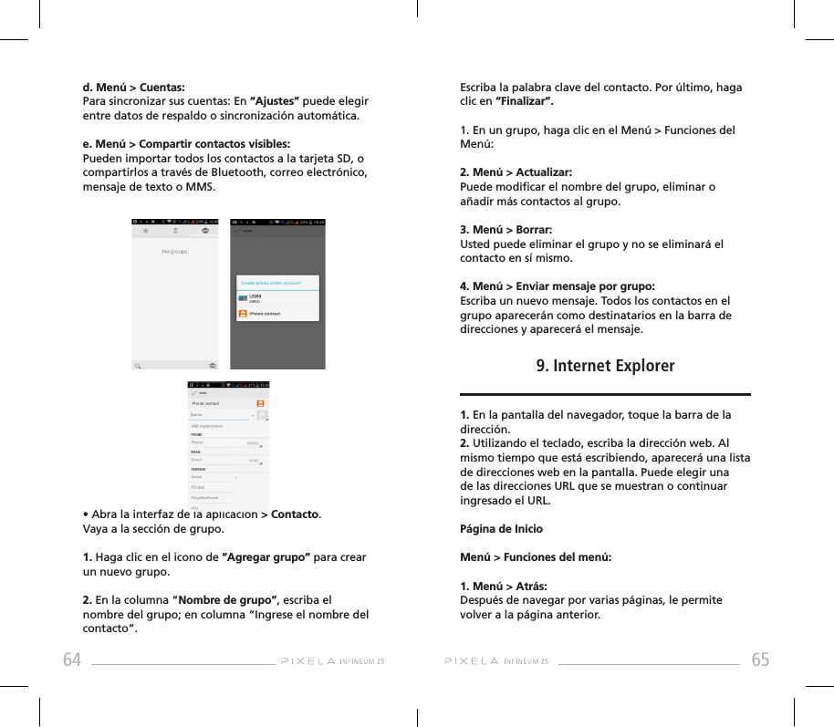 64 65d. Menú &gt; Cuentas: Para sincronizar sus cuentas: En “Ajustes” puede elegir entre datos de respaldo o sincronización automática. e. Menú &gt; Compartir contactos visibles: Pueden importar todos los contactos a la tarjeta SD, o compartirlos a través de Bluetooth, correo electrónico, mensaje de texto o MMS.• Abra la interfaz de la aplicación &gt; Contacto. Vaya a la sección de grupo.1. Haga clic en el icono de “Agregar grupo” para crear un nuevo grupo.2. En la columna “Nombre de grupo”, escriba el nombre del grupo; en columna “Ingrese el nombre del contacto”. Escriba la palabra clave del contacto. Por último, haga clic en “Finalizar”.1. En un grupo, haga clic en el Menú &gt; Funciones del Menú:2. Menú &gt; Actualizar: Puede modicar el nombre del grupo, eliminar o añadir más contactos al grupo. 3. Menú &gt; Borrar: Usted puede eliminar el grupo y no se eliminará el contacto en sí mismo.4. Menú &gt; Enviar mensaje por grupo: Escriba un nuevo mensaje. Todos los contactos en el grupo aparecerán como destinatarios en la barra de direcciones y aparecerá el mensaje.9. Internet Explorer1. En la pantalla del navegador, toque la barra de la dirección.2. Utilizando el teclado, escriba la dirección web. Al mismo tiempo que está escribiendo, aparecerá una lista de direcciones web en la pantalla. Puede elegir una de las direcciones URL que se muestran o continuar ingresado el URL.Página de InicioMenú &gt; Funciones del menú: 1. Menú &gt; Atrás: Después de navegar por varias páginas, le permite volver a la página anterior.