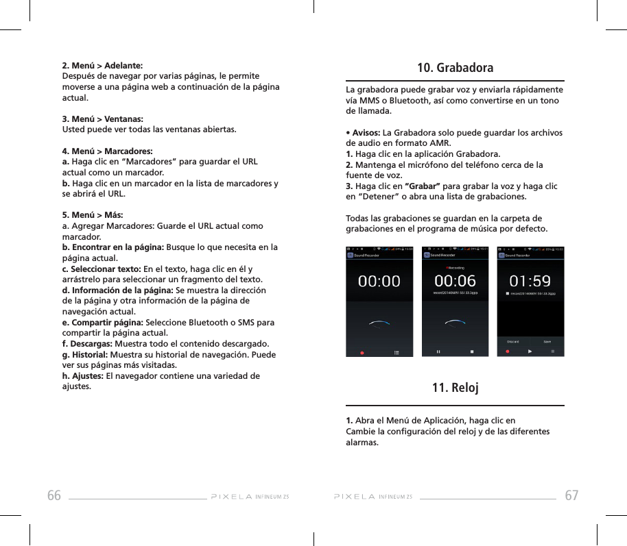 66 672. Menú &gt; Adelante: Después de navegar por varias páginas, le permite moverse a una página web a continuación de la página actual.3. Menú &gt; Ventanas: Usted puede ver todas las ventanas abiertas.4. Menú &gt; Marcadores: a. Haga clic en “Marcadores” para guardar el URL actual como un marcador.b. Haga clic en un marcador en la lista de marcadores y se abrirá el URL.5. Menú &gt; Más: a. Agregar Marcadores: Guarde el URL actual como marcador.b. Encontrar en la página: Busque lo que necesita en la página actual.c. Seleccionar texto: En el texto, haga clic en él y arrástrelo para seleccionar un fragmento del texto.d. Información de la página: Se muestra la dirección de la página y otra información de la página de navegación actual.e. Compartir página: Seleccione Bluetooth o SMS para compartir la página actual.f. Descargas: Muestra todo el contenido descargado.g. Historial: Muestra su historial de navegación. Puede ver sus páginas más visitadas. h. Ajustes: El navegador contiene una variedad de ajustes.10. GrabadoraLa grabadora puede grabar voz y enviarla rápidamente vía MMS o Bluetooth, así como convertirse en un tono de llamada.• Avisos: La Grabadora solo puede guardar los archivos de audio en formato AMR. 1. Haga clic en la aplicación Grabadora.2. Mantenga el micrófono del teléfono cerca de la fuente de voz.3. Haga clic en “Grabar” para grabar la voz y haga clic en “Detener” o abra una lista de grabaciones.Todas las grabaciones se guardan en la carpeta de grabaciones en el programa de música por defecto.11. Reloj1. Abra el Menú de Aplicación, haga clic en          Cambie la conguración del reloj y de las diferentes alarmas.