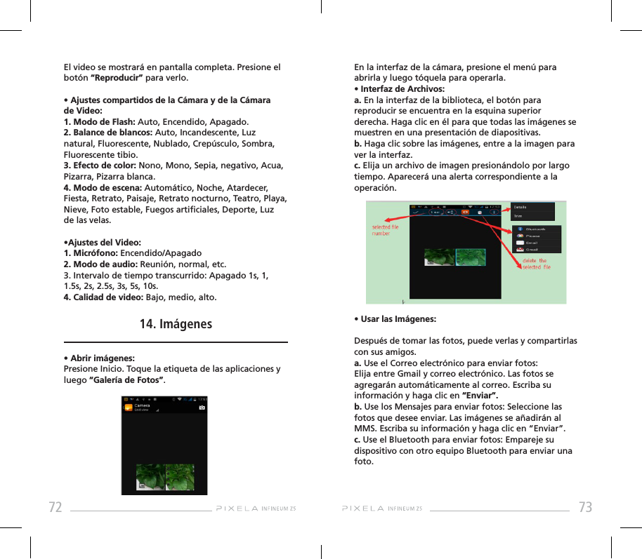 72 73El video se mostrará en pantalla completa. Presione el botón “Reproducir” para verlo.• Ajustes compartidos de la Cámara y de la Cámara de Video:1. Modo de Flash: Auto, Encendido, Apagado.2. Balance de blancos: Auto, Incandescente, Luz natural, Fluorescente, Nublado, Crepúsculo, Sombra, Fluorescente tibio.3. Efecto de color: Nono, Mono, Sepia, negativo, Acua, Pizarra, Pizarra blanca.4. Modo de escena: Automático, Noche, Atardecer, Fiesta, Retrato, Paisaje, Retrato nocturno, Teatro, Playa, Nieve, Foto estable, Fuegos articiales, Deporte, Luz de las velas.•Ajustes del Video:1. Micrófono: Encendido/Apagado2. Modo de audio: Reunión, normal, etc.3. Intervalo de tiempo transcurrido: Apagado 1s, 1, 1.5s, 2s, 2.5s, 3s, 5s, 10s.4. Calidad de video: Bajo, medio, alto.14. Imágenes• Abrir imágenes: Presione Inicio. Toque la etiqueta de las aplicaciones y luego “Galería de Fotos”. En la interfaz de la cámara, presione el menú para abrirla y luego tóquela para operarla.• Interfaz de Archivos:a. En la interfaz de la biblioteca, el botón para reproducir se encuentra en la esquina superior derecha. Haga clic en él para que todas las imágenes se muestren en una presentación de diapositivas. b. Haga clic sobre las imágenes, entre a la imagen para ver la interfaz.c. Elija un archivo de imagen presionándolo por largo tiempo. Aparecerá una alerta correspondiente a la operación.• Usar las Imágenes:Después de tomar las fotos, puede verlas y compartirlas con sus amigos.a. Use el Correo electrónico para enviar fotos: Elija entre Gmail y correo electrónico. Las fotos se agregarán automáticamente al correo. Escriba su información y haga clic en “Enviar”. b. Use los Mensajes para enviar fotos: Seleccione las fotos que desee enviar. Las imágenes se añadirán al MMS. Escriba su información y haga clic en “Enviar”. c. Use el Bluetooth para enviar fotos: Empareje su dispositivo con otro equipo Bluetooth para enviar una foto.