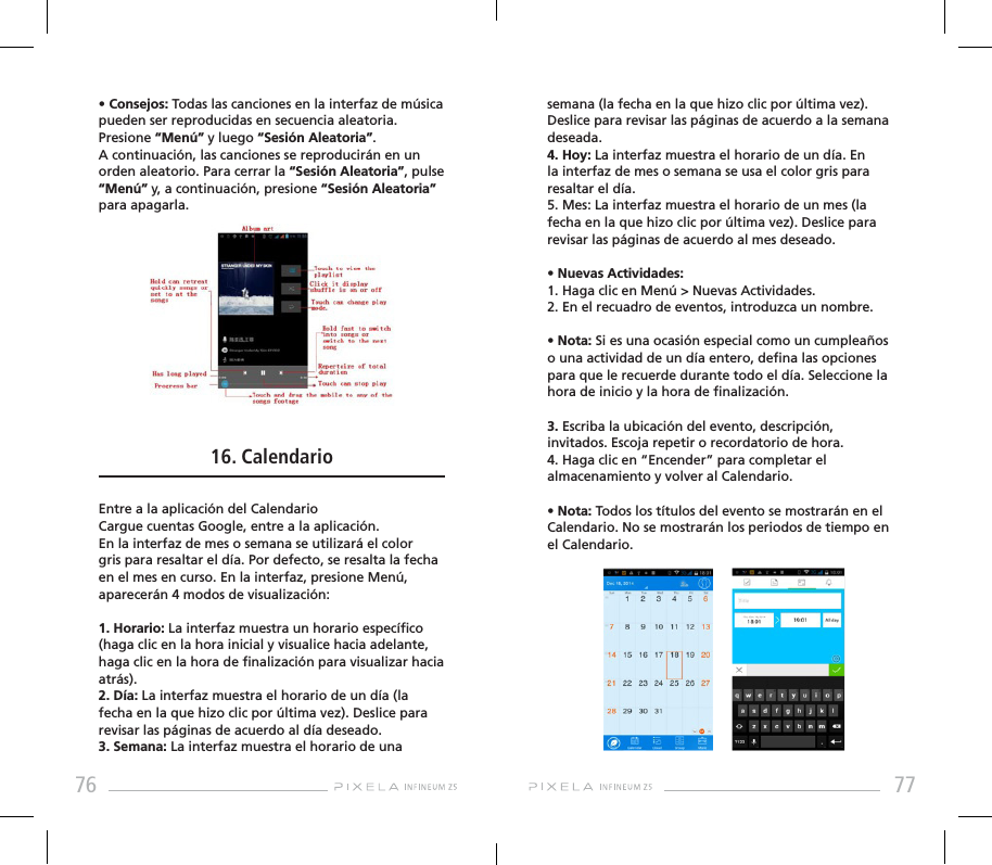 76 77• Consejos: Todas las canciones en la interfaz de música pueden ser reproducidas en secuencia aleatoria. Presione “Menú” y luego “Sesión Aleatoria”. A continuación, las canciones se reproducirán en un orden aleatorio. Para cerrar la “Sesión Aleatoria”, pulse “Menú” y, a continuación, presione “Sesión Aleatoria” para apagarla. 16. CalendarioEntre a la aplicación del CalendarioCargue cuentas Google, entre a la aplicación. En la interfaz de mes o semana se utilizará el color gris para resaltar el día. Por defecto, se resalta la fecha en el mes en curso. En la interfaz, presione Menú, aparecerán 4 modos de visualización:1. Horario: La interfaz muestra un horario especíco (haga clic en la hora inicial y visualice hacia adelante, haga clic en la hora de nalización para visualizar hacia atrás).2. Día: La interfaz muestra el horario de un día (la fecha en la que hizo clic por última vez). Deslice para revisar las páginas de acuerdo al día deseado.3. Semana: La interfaz muestra el horario de una semana (la fecha en la que hizo clic por última vez). Deslice para revisar las páginas de acuerdo a la semana deseada.4. Hoy: La interfaz muestra el horario de un día. En la interfaz de mes o semana se usa el color gris para resaltar el día.5. Mes: La interfaz muestra el horario de un mes (la fecha en la que hizo clic por última vez). Deslice para revisar las páginas de acuerdo al mes deseado.• Nuevas Actividades:1. Haga clic en Menú &gt; Nuevas Actividades.2. En el recuadro de eventos, introduzca un nombre.• Nota: Si es una ocasión especial como un cumpleaños o una actividad de un día entero, dena las opciones para que le recuerde durante todo el día. Seleccione la hora de inicio y la hora de nalización.3. Escriba la ubicación del evento, descripción, invitados. Escoja repetir o recordatorio de hora.4. Haga clic en “Encender” para completar el almacenamiento y volver al Calendario.• Nota: Todos los títulos del evento se mostrarán en el Calendario. No se mostrarán los periodos de tiempo en el Calendario.