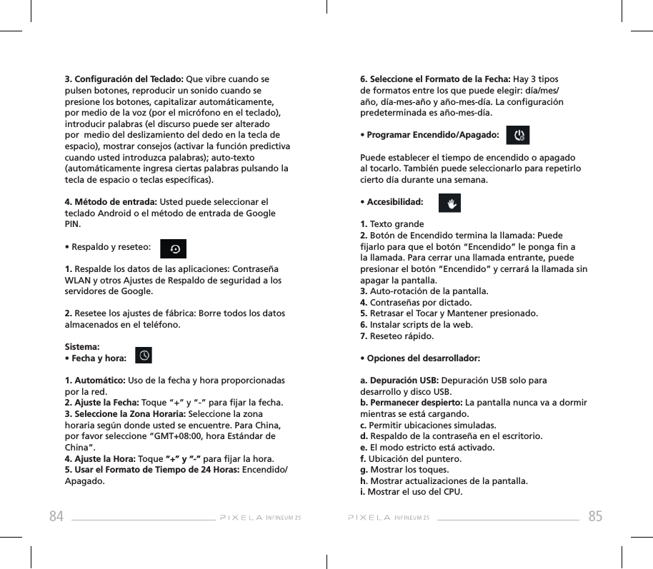 84 856. Seleccione el Formato de la Fecha: Hay 3 tipos de formatos entre los que puede elegir: día/mes/año, día-mes-año y año-mes-día. La conguración predeterminada es año-mes-día.• Programar Encendido/Apagado: Puede establecer el tiempo de encendido o apagado al tocarlo. También puede seleccionarlo para repetirlo cierto día durante una semana.• Accesibilidad: 1. Texto grande2. Botón de Encendido termina la llamada: Puede jarlo para que el botón “Encendido” le ponga n a la llamada. Para cerrar una llamada entrante, puede presionar el botón “Encendido” y cerrará la llamada sin apagar la pantalla.3. Auto-rotación de la pantalla.4. Contraseñas por dictado.5. Retrasar el Tocar y Mantener presionado.6. Instalar scripts de la web.7. Reseteo rápido.• Opciones del desarrollador: a. Depuración USB: Depuración USB solo para desarrollo y disco USB.b. Permanecer despierto: La pantalla nunca va a dormir mientras se está cargando.c. Permitir ubicaciones simuladas.d. Respaldo de la contraseña en el escritorio.e. El modo estricto está activado.f. Ubicación del puntero.g. Mostrar los toques.h. Mostrar actualizaciones de la pantalla.i. Mostrar el uso del CPU.3. Conguración del Teclado: Que vibre cuando se pulsen botones, reproducir un sonido cuando se presione los botones, capitalizar automáticamente, por medio de la voz (por el micrófono en el teclado), introducir palabras (el discurso puede ser alterado por  medio del deslizamiento del dedo en la tecla de espacio), mostrar consejos (activar la función predictiva cuando usted introduzca palabras); auto-texto (automáticamente ingresa ciertas palabras pulsando la tecla de espacio o teclas especícas).4. Método de entrada: Usted puede seleccionar el teclado Android o el método de entrada de Google PIN.• Respaldo y reseteo: 1. Respalde los datos de las aplicaciones: Contraseña WLAN y otros Ajustes de Respaldo de seguridad a los servidores de Google.2. Resetee los ajustes de fábrica: Borre todos los datos almacenados en el teléfono.Sistema:• Fecha y hora: 1. Automático: Uso de la fecha y hora proporcionadas por la red.2. Ajuste la Fecha: Toque “+” y “-” para jar la fecha.3. Seleccione la Zona Horaria: Seleccione la zona horaria según donde usted se encuentre. Para China, por favor seleccione “GMT+08:00, hora Estándar de China”. 4. Ajuste la Hora: Toque “+” y “-” para jar la hora.5. Usar el Formato de Tiempo de 24 Horas: Encendido/Apagado.