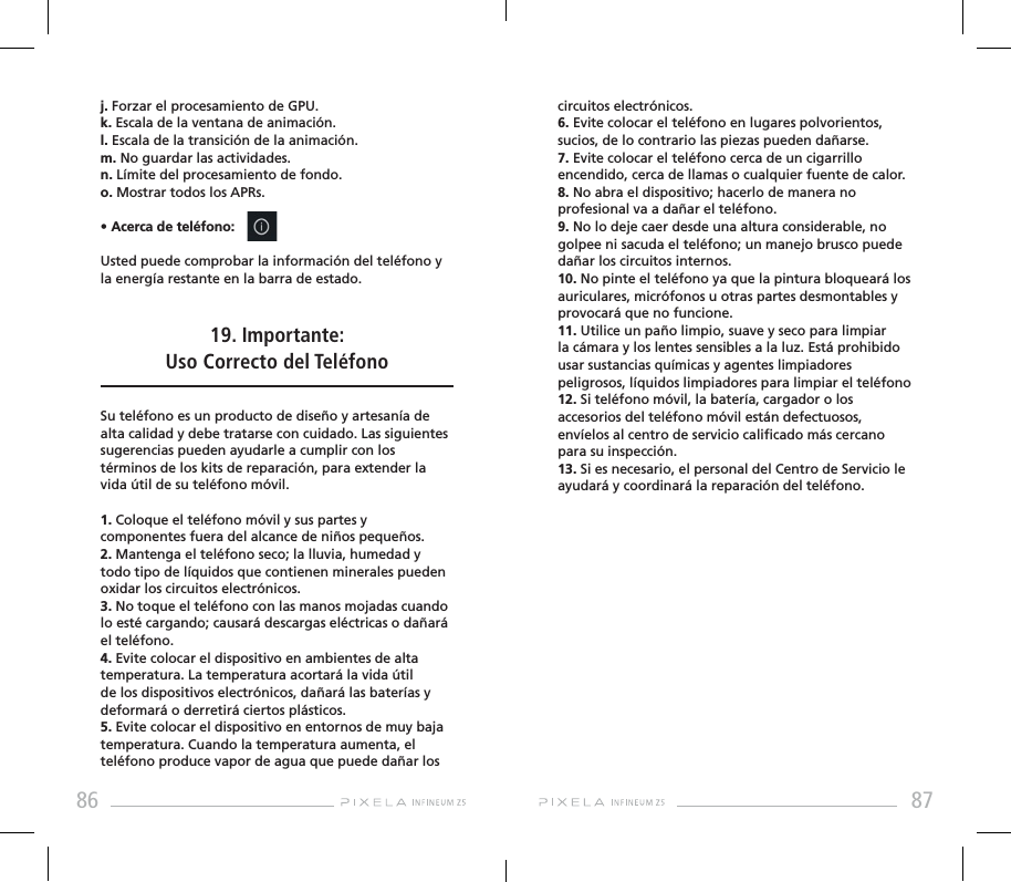86 87j. Forzar el procesamiento de GPU.k. Escala de la ventana de animación.l. Escala de la transición de la animación.m. No guardar las actividades.n. Límite del procesamiento de fondo.o. Mostrar todos los APRs.• Acerca de teléfono: Usted puede comprobar la información del teléfono y la energía restante en la barra de estado.19. Importante: Uso Correcto del Teléfono Su teléfono es un producto de diseño y artesanía de alta calidad y debe tratarse con cuidado. Las siguientes sugerencias pueden ayudarle a cumplir con los términos de los kits de reparación, para extender la vida útil de su teléfono móvil.1. Coloque el teléfono móvil y sus partes y componentes fuera del alcance de niños pequeños.2. Mantenga el teléfono seco; la lluvia, humedad y todo tipo de líquidos que contienen minerales pueden oxidar los circuitos electrónicos.3. No toque el teléfono con las manos mojadas cuando lo esté cargando; causará descargas eléctricas o dañará el teléfono.4. Evite colocar el dispositivo en ambientes de alta temperatura. La temperatura acortará la vida útil de los dispositivos electrónicos, dañará las baterías y deformará o derretirá ciertos plásticos. 5. Evite colocar el dispositivo en entornos de muy baja temperatura. Cuando la temperatura aumenta, el teléfono produce vapor de agua que puede dañar los circuitos electrónicos. 6. Evite colocar el teléfono en lugares polvorientos, sucios, de lo contrario las piezas pueden dañarse.7. Evite colocar el teléfono cerca de un cigarrillo encendido, cerca de llamas o cualquier fuente de calor.8. No abra el dispositivo; hacerlo de manera no profesional va a dañar el teléfono.9. No lo deje caer desde una altura considerable, no golpee ni sacuda el teléfono; un manejo brusco puede dañar los circuitos internos.10. No pinte el teléfono ya que la pintura bloqueará los auriculares, micrófonos u otras partes desmontables y provocará que no funcione.11. Utilice un paño limpio, suave y seco para limpiar la cámara y los lentes sensibles a la luz. Está prohibido usar sustancias químicas y agentes limpiadores peligrosos, líquidos limpiadores para limpiar el teléfono12. Si teléfono móvil, la batería, cargador o los accesorios del teléfono móvil están defectuosos, envíelos al centro de servicio calicado más cercano para su inspección.13. Si es necesario, el personal del Centro de Servicio le ayudará y coordinará la reparación del teléfono.