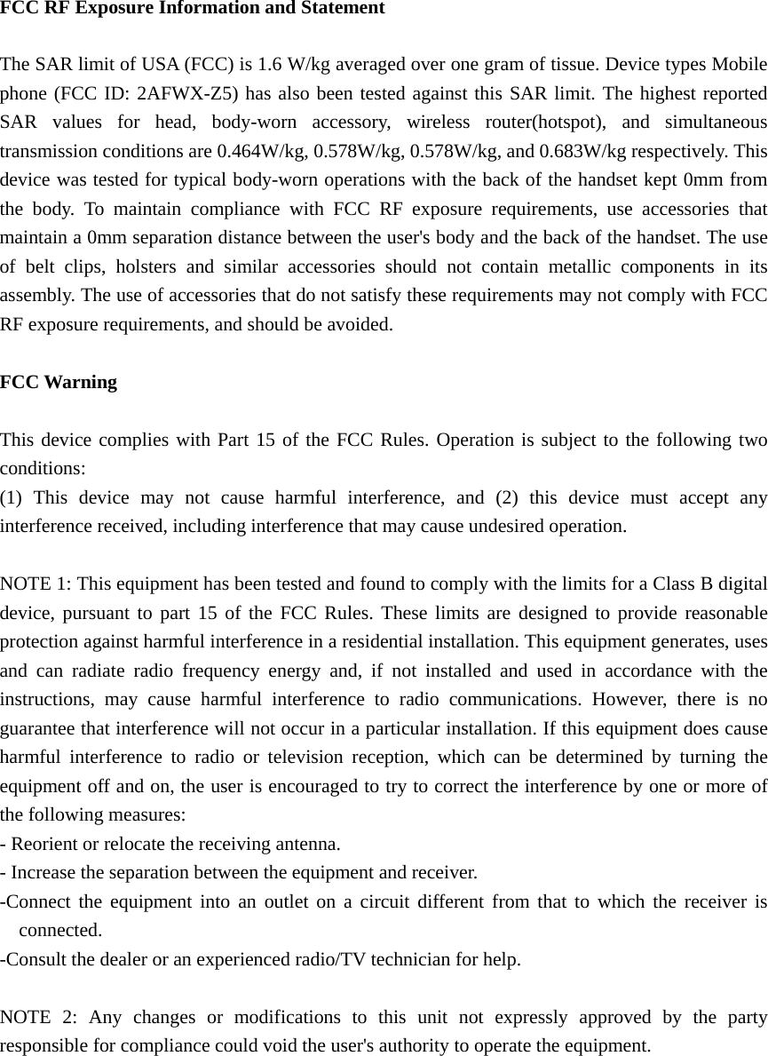   FCC RF Exposure Information and Statement  The SAR limit of USA (FCC) is 1.6 W/kg averaged over one gram of tissue. Device types Mobile phone (FCC ID: 2AFWX-Z5) has also been tested against this SAR limit. The highest reported SAR values for head, body-worn accessory, wireless router(hotspot), and simultaneous transmission conditions are 0.464W/kg, 0.578W/kg, 0.578W/kg, and 0.683W/kg respectively. This device was tested for typical body-worn operations with the back of the handset kept 0mm from the body. To maintain compliance with FCC RF exposure requirements, use accessories that maintain a 0mm separation distance between the user&apos;s body and the back of the handset. The use of belt clips, holsters and similar accessories should not contain metallic components in its assembly. The use of accessories that do not satisfy these requirements may not comply with FCC RF exposure requirements, and should be avoided.  FCC Warning  This device complies with Part 15 of the FCC Rules. Operation is subject to the following two conditions: (1) This device may not cause harmful interference, and (2) this device must accept any interference received, including interference that may cause undesired operation.  NOTE 1: This equipment has been tested and found to comply with the limits for a Class B digital device, pursuant to part 15 of the FCC Rules. These limits are designed to provide reasonable protection against harmful interference in a residential installation. This equipment generates, uses and can radiate radio frequency energy and, if not installed and used in accordance with the instructions, may cause harmful interference to radio communications. However, there is no guarantee that interference will not occur in a particular installation. If this equipment does cause harmful interference to radio or television reception, which can be determined by turning the equipment off and on, the user is encouraged to try to correct the interference by one or more of the following measures: - Reorient or relocate the receiving antenna. - Increase the separation between the equipment and receiver. -Connect the equipment into an outlet on a circuit different from that to which the receiver is connected. -Consult the dealer or an experienced radio/TV technician for help.  NOTE 2: Any changes or modifications to this unit not expressly approved by the party responsible for compliance could void the user&apos;s authority to operate the equipment.  