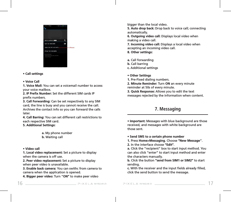 16 17• Call settings• Voice Call 1. Voice Mail: You can set a voicemail number to access your voice mailbox.2. IP Prex Number: Set the different SIM cards IP prex numbers. 3. Call Forwarding: Can be set respectively to any SIM card, the line is busy and you cannot receive the call. Archives the contact info so you can forward the calls later.4. Call Barring: You can set different call restrictions to each respective SIM card.5. Additional Settings:  a. My phone number  b. Waiting call • Video call 1. Local video replacement: Set a picture to display when the camera is off use.2. Peer video replacement: Set a picture to display when peer video is unavailable.3. Enable back camera: You can swithc from camera to camera when the application is opened.4. Bigger peer video: Turn “ON” to make peer video bigger than the local video.5. Auto drop back: Drop back to voice call; connecting automatically.6. Outgoing video call: Displays local video when making a video call.7. Incoming video call: Displays a local video when accepting an incoming video call.8. Other settings: a. Call forwardingb. Call barringc. Additional settings• Other Settings   1. Pre-Fixed dialing numbers.2. Minute Reminder: Turn ON an every minute reminder at 50s of every minute.3. Quick Response: Allows you to edit the text messages rejected by the information when content.7. Messaging• Important: Messages with blue background are those received, and messages with white background are those sent.• Send SMS to a certain phone number1. Press Home&gt;Messaging. Choose “New Message”.2. In the interface choose “Edit”.a. Click the “recipient” box to start input method. You can also click “enter” to start input method and enter the characters manually.b. Click the button “send from SIM1 or SIM2” to start sending.c. With the receiver and the input elds already lled, click the send button to send the message.