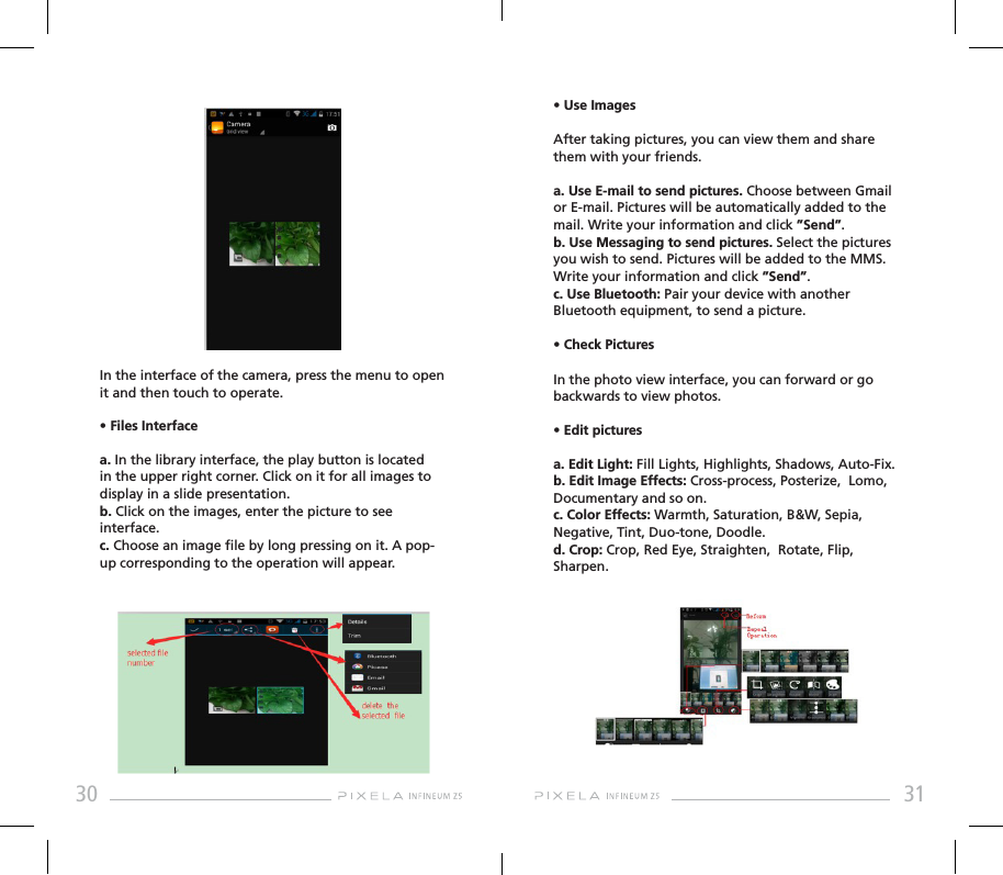 30 31In the interface of the camera, press the menu to open it and then touch to operate.• Files Interfacea. In the library interface, the play button is located in the upper right corner. Click on it for all images to display in a slide presentation.b. Click on the images, enter the picture to see interface.c. Choose an image le by long pressing on it. A pop-up corresponding to the operation will appear.• Use ImagesAfter taking pictures, you can view them and share them with your friends.a. Use E-mail to send pictures. Choose between Gmail or E-mail. Pictures will be automatically added to the mail. Write your information and click ”Send”.b. Use Messaging to send pictures. Select the pictures you wish to send. Pictures will be added to the MMS. Write your information and click ”Send”.c. Use Bluetooth: Pair your device with another Bluetooth equipment, to send a picture.• Check PicturesIn the photo view interface, you can forward or go backwards to view photos.• Edit picturesa. Edit Light: Fill Lights, Highlights, Shadows, Auto-Fix.b. Edit Image Effects: Cross-process, Posterize,  Lomo,  Documentary and so on.c. Color Effects: Warmth, Saturation, B&amp;W, Sepia,  Negative, Tint, Duo-tone, Doodle.d. Crop: Crop, Red Eye, Straighten,  Rotate, Flip,  Sharpen.