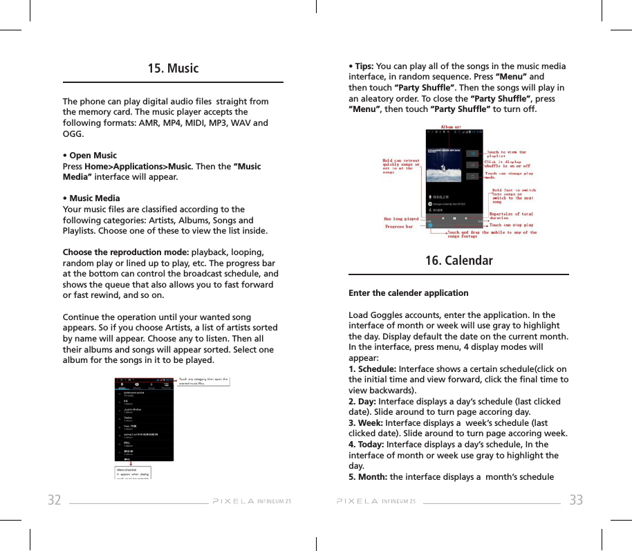 32 3315. MusicThe phone can play digital audio les  straight from the memory card. The music player accepts the following formats: AMR, MP4, MIDI, MP3, WAV and OGG.• Open MusicPress Home&gt;Applications&gt;Music. Then the “Music Media” interface will appear.• Music MediaYour music les are classied according to the following categories: Artists, Albums, Songs and Playlists. Choose one of these to view the list inside.Choose the reproduction mode: playback, looping, random play or lined up to play, etc. The progress bar at the bottom can control the broadcast schedule, and shows the queue that also allows you to fast forward or fast rewind, and so on.Continue the operation until your wanted song appears. So if you choose Artists, a list of artists sorted by name will appear. Choose any to listen. Then all their albums and songs will appear sorted. Select one album for the songs in it to be played.• Tips: You can play all of the songs in the music media interface, in random sequence. Press “Menu” and then touch “Party Shufe”. Then the songs will play in an aleatory order. To close the “Party Shufe”, press “Menu”, then touch “Party Shufe” to turn off. 16. CalendarEnter the calender applicationLoad Goggles accounts, enter the application. In the interface of month or week will use gray to highlight the day. Display default the date on the current month.In the interface, press menu, 4 display modes will appear:1. Schedule: Interface shows a certain schedule(click on the initial time and view forward, click the nal time to view backwards).2. Day: Interface displays a day’s schedule (last clicked date). Slide around to turn page accoring day.3. Week: Interface displays a  week’s schedule (last clicked date). Slide around to turn page accoring week.4. Today: Interface displays a day’s schedule, In the interface of month or week use gray to highlight the day.5. Month: the interface displays a  month’s schedule 