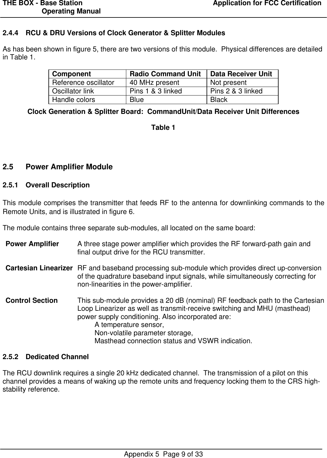 THE BOX - Base Station  Application for FCC Certification                    Operating ManualAppendix 5  Page 9 of 332.4.4 RCU &amp; DRU Versions of Clock Generator &amp; Splitter ModulesAs has been shown in figure 5, there are two versions of this module.  Physical differences are detailedin Table 1.Component Radio Command Unit Data Receiver UnitReference oscillator 40 MHz present Not presentOscillator link Pins 1 &amp; 3 linked Pins 2 &amp; 3 linkedHandle colors Blue BlackClock Generation &amp; Splitter Board:  CommandUnit/Data Receiver Unit DifferencesTable 12.5 Power Amplifier Module2.5.1 Overall DescriptionThis module comprises the transmitter that feeds RF to the antenna for downlinking commands to theRemote Units, and is illustrated in figure 6.The module contains three separate sub-modules, all located on the same board:Power Amplifier A three stage power amplifier which provides the RF forward-path gain andfinal output drive for the RCU transmitter.Cartesian Linearizer RF and baseband processing sub-module which provides direct up-conversionof the quadrature baseband input signals, while simultaneously correcting fornon-linearities in the power-amplifier.Control Section This sub-module provides a 20 dB (nominal) RF feedback path to the CartesianLoop Linearizer as well as transmit-receive switching and MHU (masthead)power supply conditioning. Also incorporated are:A temperature sensor,Non-volatile parameter storage,Masthead connection status and VSWR indication.2.5.2 Dedicated ChannelThe RCU downlink requires a single 20 kHz dedicated channel.  The transmission of a pilot on thischannel provides a means of waking up the remote units and frequency locking them to the CRS high-stability reference.