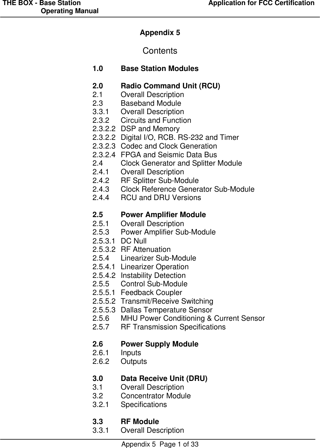 THE BOX - Base Station  Application for FCC Certification                    Operating ManualAppendix 5  Page 1 of 33Appendix 5Contents1.0 Base Station Modules2.0 Radio Command Unit (RCU)2.1 Overall Description2.3 Baseband Module3.3.1 Overall Description2.3.2 Circuits and Function2.3.2.2 DSP and Memory2.3.2.2 Digital I/O, RCB. RS-232 and Timer2.3.2.3 Codec and Clock Generation2.3.2.4 FPGA and Seismic Data Bus2.4 Clock Generator and Splitter Module2.4.1 Overall Description2.4.2 RF Splitter Sub-Module2.4.3 Clock Reference Generator Sub-Module2.4.4 RCU and DRU Versions2.5 Power Amplifier Module2.5.1 Overall Description2.5.3 Power Amplifier Sub-Module2.5.3.1 DC Null2.5.3.2 RF Attenuation2.5.4 Linearizer Sub-Module2.5.4.1 Linearizer Operation2.5.4.2 Instability Detection2.5.5 Control Sub-Module2.5.5.1 Feedback Coupler2.5.5.2 Transmit/Receive Switching2.5.5.3 Dallas Temperature Sensor2.5.6 MHU Power Conditioning &amp; Current Sensor2.5.7 RF Transmission Specifications2.6 Power Supply Module2.6.1 Inputs2.6.2Outputs3.0 Data Receive Unit (DRU)3.1 Overall Description3.2 Concentrator Module3.2.1 Specifications3.3 RF Module3.3.1 Overall Description