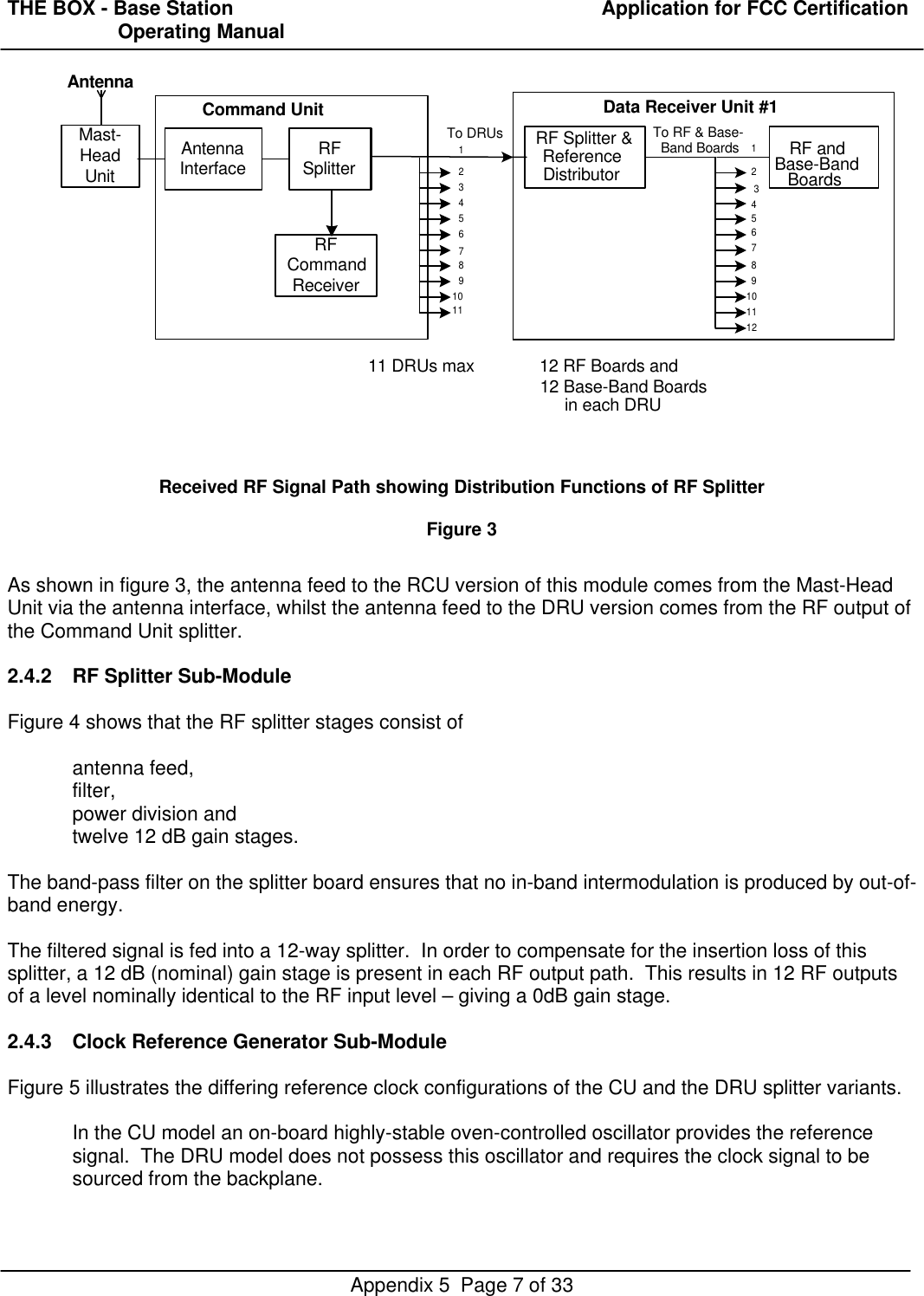 THE BOX - Base Station  Application for FCC Certification                    Operating ManualAppendix 5  Page 7 of 33Received RF Signal Path showing Distribution Functions of RF SplitterFigure 3As shown in figure 3, the antenna feed to the RCU version of this module comes from the Mast-HeadUnit via the antenna interface, whilst the antenna feed to the DRU version comes from the RF output ofthe Command Unit splitter.2.4.2 RF Splitter Sub-ModuleFigure 4 shows that the RF splitter stages consist ofantenna feed,filter,power division andtwelve 12 dB gain stages.The band-pass filter on the splitter board ensures that no in-band intermodulation is produced by out-of-band energy.The filtered signal is fed into a 12-way splitter.  In order to compensate for the insertion loss of thissplitter, a 12 dB (nominal) gain stage is present in each RF output path.  This results in 12 RF outputsof a level nominally identical to the RF input level – giving a 0dB gain stage.2.4.3 Clock Reference Generator Sub-ModuleFigure 5 illustrates the differing reference clock configurations of the CU and the DRU splitter variants.In the CU model an on-board highly-stable oven-controlled oscillator provides the referencesignal.  The DRU model does not possess this oscillator and requires the clock signal to besourced from the backplane.Mast-HeadUnitAntennaInterface RFSplitterRF Splitter &amp;ReferenceDistributor123456789101112RF andBase-BandBoardsAntennaRFCommandReceiver11 DRUs max 12 RF Boards and12 Base-Band Boardsin each DRUCommand Unit Data Receiver Unit #1To RF &amp; Base-Band Boards234567891011To DRUs1