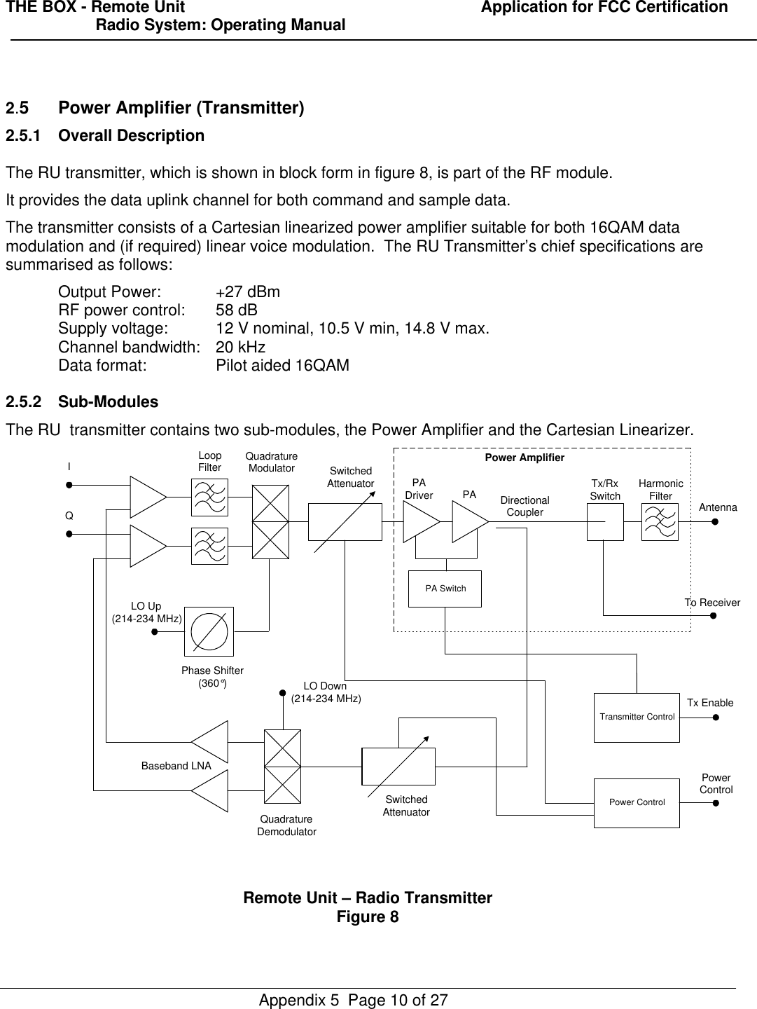 THE BOX - Remote Unit                                                                  Application for FCC Certification                    Radio System: Operating ManualAppendix 5  Page 10 of 272.5Power Amplifier (Transmitter)2.5.1 Overall DescriptionThe RU transmitter, which is shown in block form in figure 8, is part of the RF module.It provides the data uplink channel for both command and sample data.The transmitter consists of a Cartesian linearized power amplifier suitable for both 16QAM datamodulation and (if required) linear voice modulation.  The RU Transmitter’s chief specifications aresummarised as follows:Output Power: +27 dBmRF power control: 58 dBSupply voltage: 12 V nominal, 10.5 V min, 14.8 V max.Channel bandwidth: 20 kHzData format: Pilot aided 16QAM2.5.2 Sub-ModulesThe RU  transmitter contains two sub-modules, the Power Amplifier and the Cartesian Linearizer.Power ControlTransmitter ControlPA SwitchSwitchedAttenuatorQuadratureDemodulatorBaseband LNAPhase Shifter(360°)LoopFilter QuadratureModulator SwitchedAttenuator PADriver PA Tx/RxSwitch HarmonicFilter AntennaTx EnablePowerControlLO Up(214-234 MHz)IQLO Down(214-234 MHz)DirectionalCouplerTo ReceiverPower AmplifierRemote Unit – Radio TransmitterFigure 8