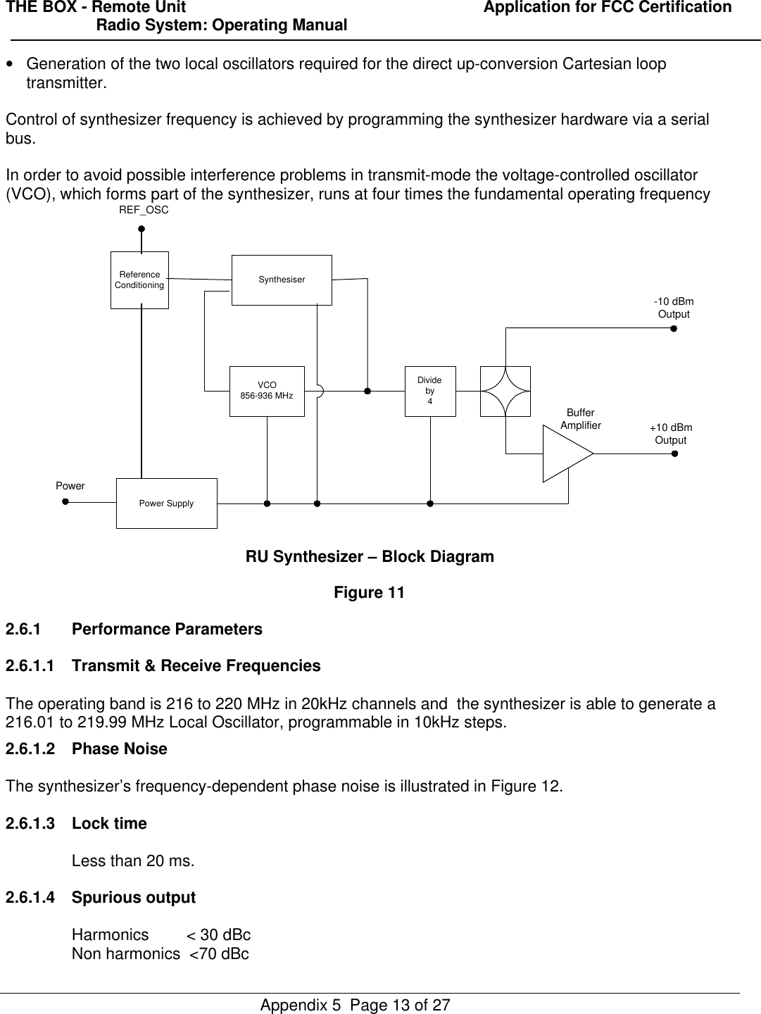 THE BOX - Remote Unit                                                                  Application for FCC Certification                    Radio System: Operating ManualAppendix 5  Page 13 of 27• Generation of the two local oscillators required for the direct up-conversion Cartesian looptransmitter.Control of synthesizer frequency is achieved by programming the synthesizer hardware via a serialbus.In order to avoid possible interference problems in transmit-mode the voltage-controlled oscillator(VCO), which forms part of the synthesizer, runs at four times the fundamental operating frequencyReferenceConditioning SynthesiserVCO856-936 MHzPower SupplyDivideby4BufferAmplifierPower-10 dBmOutput+10 dBmOutputREF_OSCRU Synthesizer – Block DiagramFigure 112.6.1 Performance Parameters2.6.1.1 Transmit &amp; Receive FrequenciesThe operating band is 216 to 220 MHz in 20kHz channels and  the synthesizer is able to generate a216.01 to 219.99 MHz Local Oscillator, programmable in 10kHz steps.2.6.1.2 Phase NoiseThe synthesizer’s frequency-dependent phase noise is illustrated in Figure 12.2.6.1.3 Lock timeLess than 20 ms.2.6.1.4 Spurious outputHarmonics      &lt; 30 dBcNon harmonics  &lt;70 dBc