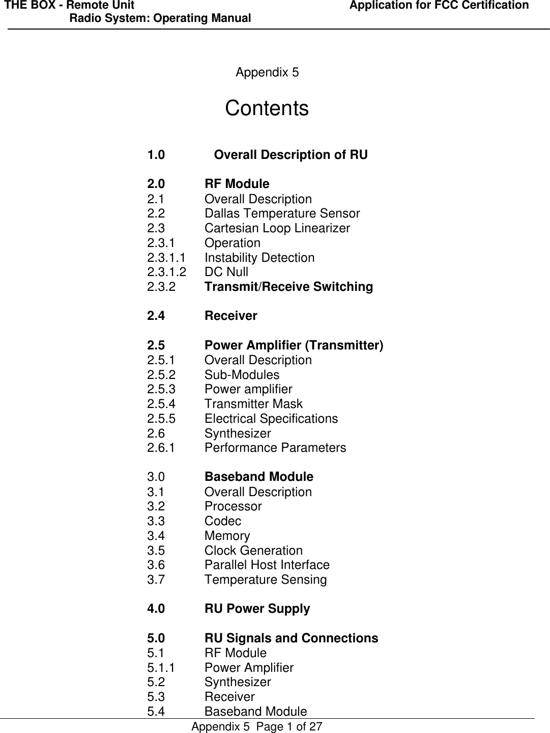 THE BOX - Remote Unit                                                                  Application for FCC Certification                    Radio System: Operating ManualAppendix 5  Page 1 of 27Appendix 5Contents1.0 Overall Description of RU2.0 RF Module2.1 Overall Description2.2 Dallas Temperature Sensor2.3 Cartesian Loop Linearizer2.3.1 Operation2.3.1.1 Instability Detection2.3.1.2 DC Null2.3.2 Transmit/Receive Switching2.4 Receiver2.5 Power Amplifier (Transmitter)2.5.1 Overall Description2.5.2 Sub-Modules2.5.3 Power amplifier2.5.4 Transmitter Mask2.5.5 Electrical Specifications2.6 Synthesizer2.6.1 Performance Parameters3.0 Baseband Module3.1 Overall Description3.2 Processor3.3 Codec3.4 Memory3.5 Clock Generation3.6 Parallel Host Interface3.7 Temperature Sensing4.0 RU Power Supply5.0 RU Signals and Connections5.1 RF Module5.1.1 Power Amplifier5.2 Synthesizer5.3 Receiver5.4 Baseband Module
