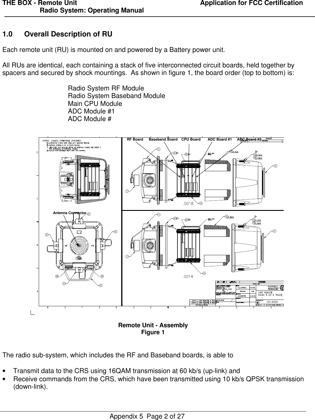 THE BOX - Remote Unit                                                                  Application for FCC Certification                    Radio System: Operating ManualAppendix 5  Page 2 of 271.0 Overall Description of RUEach remote unit (RU) is mounted on and powered by a Battery power unit.All RUs are identical, each containing a stack of five interconnected circuit boards, held together byspacers and secured by shock mountings.  As shown in figure 1, the board order (top to bottom) is:Radio System RF ModuleRadio System Baseband ModuleMain CPU ModuleADC Module #1ADC Module #Remote Unit - AssemblyFigure 1The radio sub-system, which includes the RF and Baseband boards, is able to• Transmit data to the CRS using 16QAM transmission at 60 kb/s (up-link) and• Receive commands from the CRS, which have been transmitted using 10 kb/s QPSK transmission(down-link).RF Board Baseband Board CPU Board ADC Board #1 ADC Board #2Antenna Connector