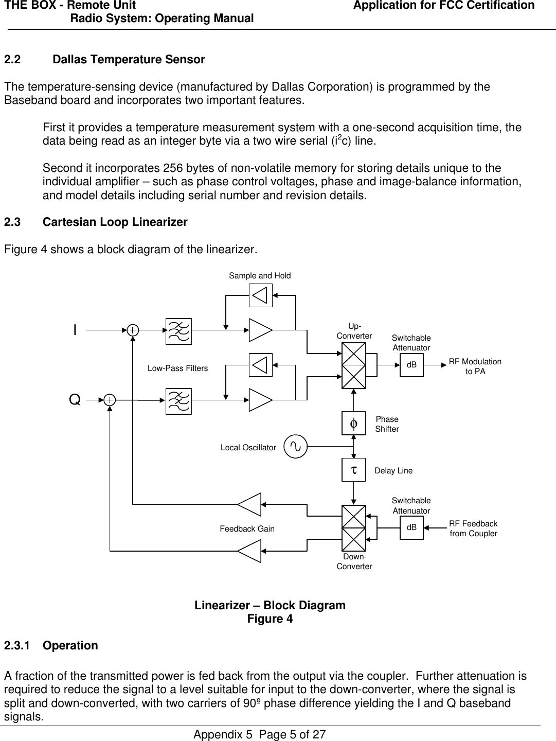 THE BOX - Remote Unit                                                                  Application for FCC Certification                    Radio System: Operating ManualAppendix 5  Page 5 of 272.2 Dallas Temperature SensorThe temperature-sensing device (manufactured by Dallas Corporation) is programmed by theBaseband board and incorporates two important features.First it provides a temperature measurement system with a one-second acquisition time, thedata being read as an integer byte via a two wire serial (i2c) line.Second it incorporates 256 bytes of non-volatile memory for storing details unique to theindividual amplifier – such as phase control voltages, phase and image-balance information,and model details including serial number and revision details.2.3 Cartesian Loop LinearizerFigure 4 shows a block diagram of the linearizer.Linearizer – Block DiagramFigure 42.3.1 OperationA fraction of the transmitted power is fed back from the output via the coupler.  Further attenuation isrequired to reduce the signal to a level suitable for input to the down-converter, where the signal issplit and down-converted, with two carriers of 90º phase difference yielding the I and Q basebandsignals.φdBdBτIQLow-Pass FiltersLocal OscillatorPhaseShifterDelay LineRF Feedbackfrom CouplerRF Modulationto PAFeedback GainSample and HoldSwitchableAttenuatorSwitchableAttenuatorUp-ConverterDown-Converter