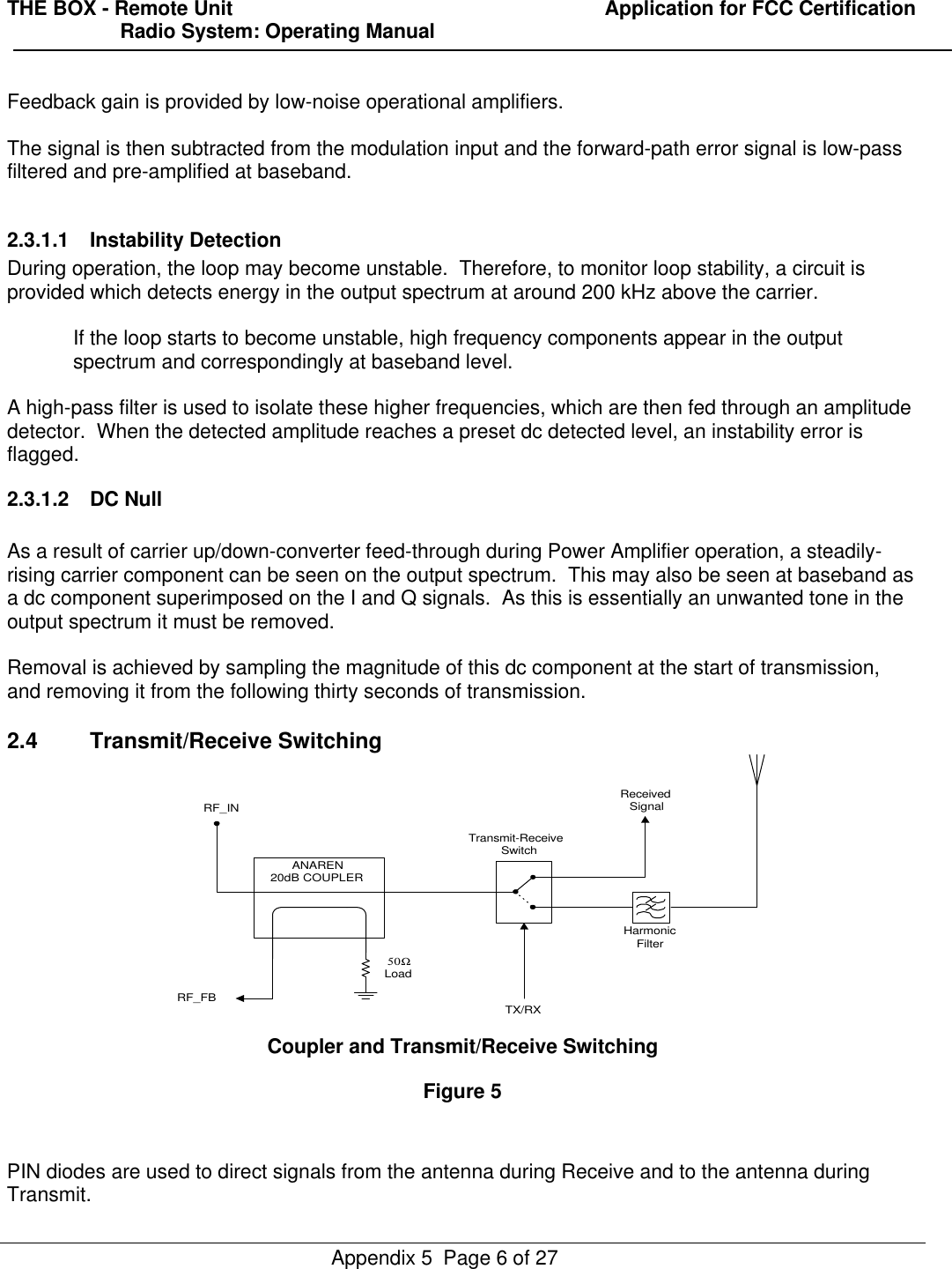 THE BOX - Remote Unit                                                                  Application for FCC Certification                    Radio System: Operating ManualAppendix 5  Page 6 of 27Feedback gain is provided by low-noise operational amplifiers.The signal is then subtracted from the modulation input and the forward-path error signal is low-passfiltered and pre-amplified at baseband.2.3.1.1 Instability DetectionDuring operation, the loop may become unstable.  Therefore, to monitor loop stability, a circuit isprovided which detects energy in the output spectrum at around 200 kHz above the carrier.If the loop starts to become unstable, high frequency components appear in the outputspectrum and correspondingly at baseband level.A high-pass filter is used to isolate these higher frequencies, which are then fed through an amplitudedetector.  When the detected amplitude reaches a preset dc detected level, an instability error isflagged.2.3.1.2 DC NullAs a result of carrier up/down-converter feed-through during Power Amplifier operation, a steadily-rising carrier component can be seen on the output spectrum.  This may also be seen at baseband asa dc component superimposed on the I and Q signals.  As this is essentially an unwanted tone in theoutput spectrum it must be removed.Removal is achieved by sampling the magnitude of this dc component at the start of transmission,and removing it from the following thirty seconds of transmission.2.4 Transmit/Receive SwitchingANAREN20dB COUPLERHarmonicFilterTX/RXReceivedSignalTransmit-ReceiveSwitchRF_INRF_FB50ΩLoadCoupler and Transmit/Receive SwitchingFigure 5PIN diodes are used to direct signals from the antenna during Receive and to the antenna duringTransmit.