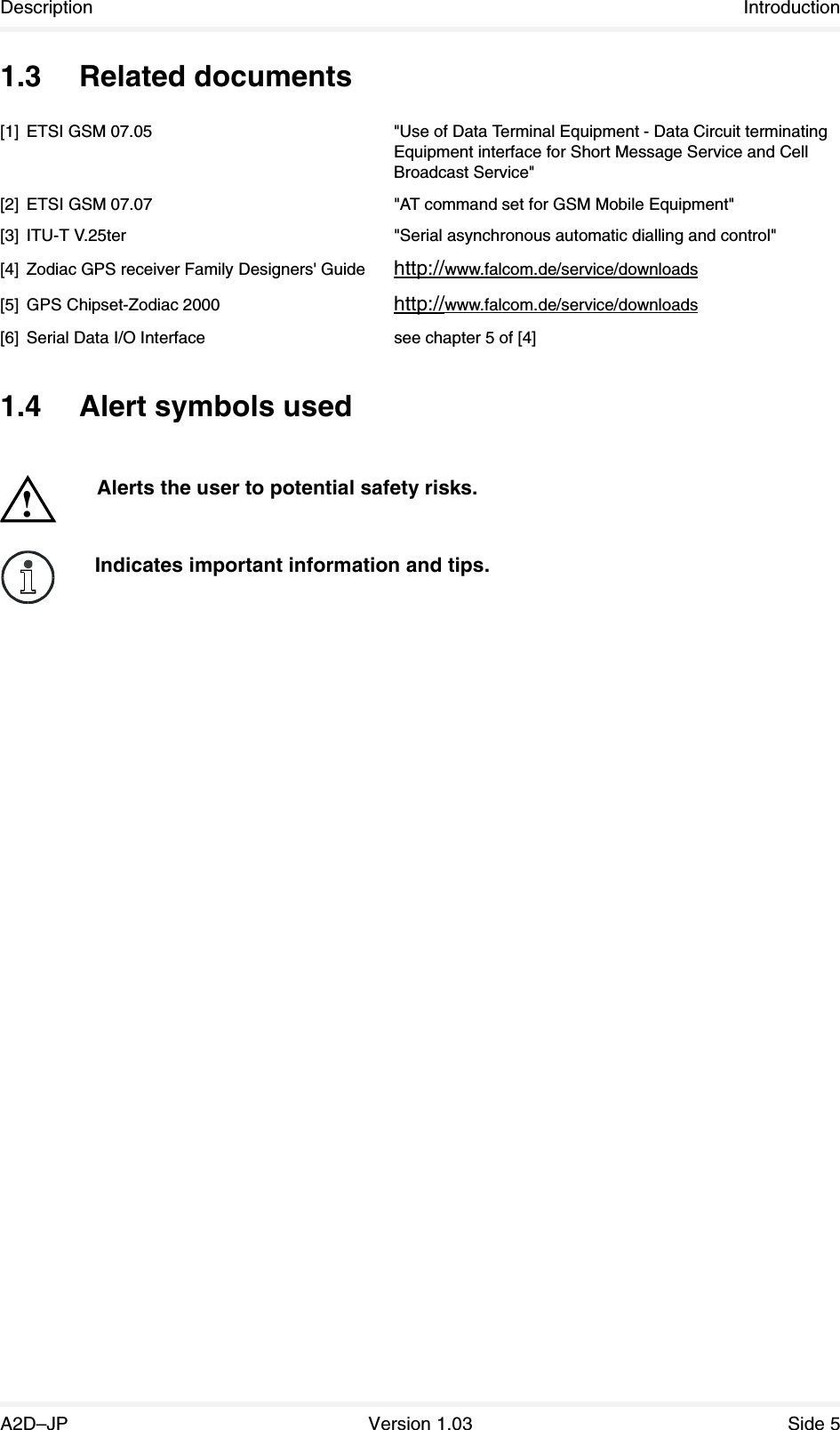 Description IntroductionA2D–JP Version 1.03 Side 51.3 Related documents[1] ETSI GSM 07.05 &quot;Use of Data Terminal Equipment - Data Circuit terminating Equipment interface for Short Message Service and CellBroadcast Service&quot;[2] ETSI GSM 07.07 &quot;AT command set for GSM Mobile Equipment&quot;[3] ITU-T V.25ter &quot;Serial asynchronous automatic dialling and control&quot;[4] Zodiac GPS receiver Family Designers&apos; Guide http://www.falcom.de/service/downloads[5] GPS Chipset-Zodiac 2000 http://www.falcom.de/service/downloads[6] Serial Data I/O Interface see chapter 5 of [4]1.4 Alert symbols usedAlerts the user to potential safety risks.!Indicates important information and tips.